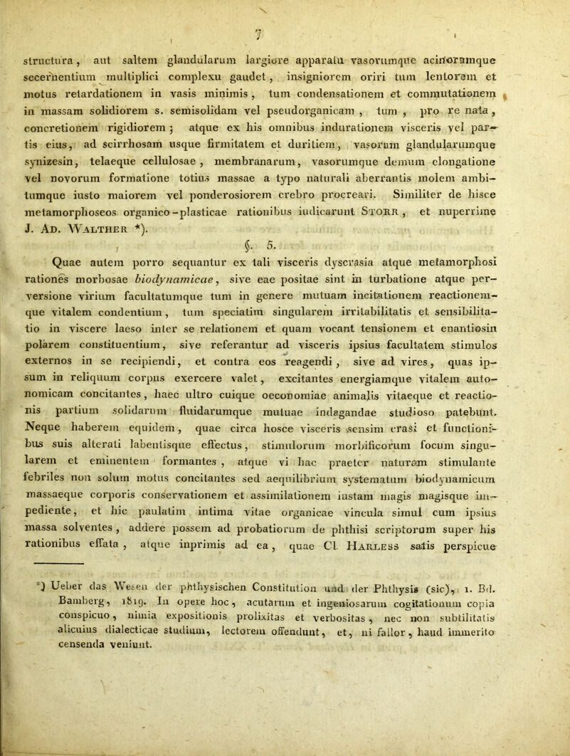I structura, aut saltem glandularum largiore apparatu vasorumque aciriornmque secernentium multiplici complexu gaudet, insigniorem oriri tum lentorem et motus retardationem in vasis minimis , tum condensationem et commutationem in massam solidiorem s. semisolidam vel pseudorganicam , tum , pro re nata , concretionem rigidiorem ; atque ex his omnibus induraiionein visceris vel par~- tis eius, ad scirrhosam usque firmitatem et duritiem, vasorum glandularum que synizesin, telaeque cellulosae, membranarum, vasorumque demum elongatione vel novorum formatione totius massae a typo naturali aberrantis molem ambi- tumque iusto maiorem vel ponderosiorem crebro procreari. Similiter de hisce metamorphoseos organico-plasticae rationibus indicarunt Stokji , et nuperrime J. Ad. Walther *). §• 5. Quae autem porro sequantur ex tali visceris dyscrasia atque metamorphosi rationes morbosae bioclynamicae, sive eae positae sint in turbatione atque per- versione virium facultatumque tum in genere mutuam incitationem reactionem- que vitalem condentium, tum speciatim singularem irritabilitatis et sensibilita- tio in viscere laeso inter se relationem et quam vocant tensionem et enantiosin polarem constituentium, sive referantur ad visceris ipsius facultatem stimulos externos in se recipiendi, et contra eos reagendi, sive ad vires, quas ip- sum in reliquum corpus exercere valet, excitantes energiamque vitalem auto- nomicam concitantes, haec ultro cuique oeconomiae animalis vitaeque et reactio- nis partium solidarum fluidarumque mutuae indagandae studioso patebunt. Neque haberem equidem, quae circa hosce visceris sensim erasi et functioni- bus suis alterati labentisque effectus, stimulorum morbificorum focum singu- larem et eminentem formantes , atque vi hac praeter naturam stimulante febriles non solum motus concitantes sed aequilibrium systematum biodynamicum massaeque corporis conservationem et assimilationem iustam magis magisque im- pediente, et hic paulatim intima vitae organicae vincula simul cum ipsius massa solventes , addere possem ad probatiorum de phthisi scriptorum super his rationibus effata , atque inprimis ad ea, quae Cl. Harless satis perspicue Ueber das Wesen der phthysischen Constitution uittl der Phthysis (sic), 1. Bd. Bamberg, 1 819* An opere hoc, acutarum et ingeniosarum cogitationum copia conspicuo, nimia expositionis prolixitas et verbositas , nec non subtilitatis alicuius dialecticae studium, lectorem offendunt, et, ni fallor, haud immerito censenda veniunt.