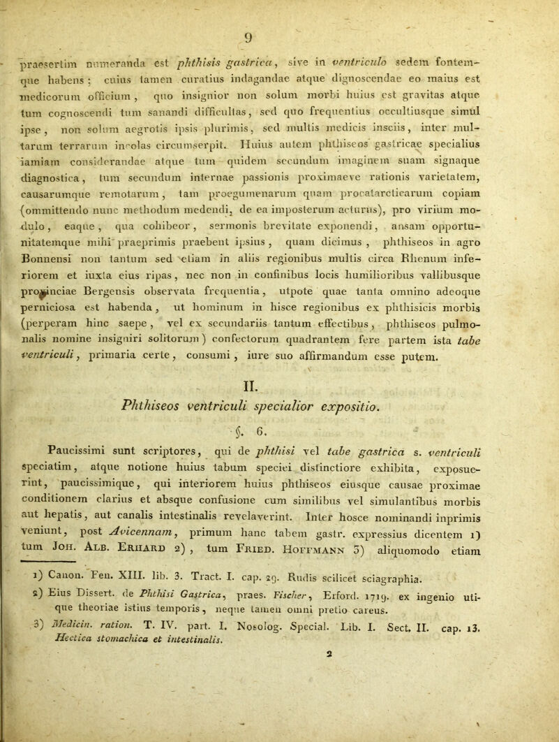 praesertim numeranda est phthisis gastrica, sive in ventriculo sedem fontem- que habens ; cuius tamen curatius indagandae atque dignoscendae eo maius est medicorum officium , quo insignior non solum morbi huius est gravitas atque tum cognoscendi tum sanandi difficultas, sed quo frequentius occultiusque simul ipse, non solum aegrotis ipsis plurimis, sed multis medicis insciis, inter mul- tarum terrarum incolas circumserpiL Huius autem phthiseos gastricae specialius iamiam considerandae atque tum quidem secundum imaginem suam signaque diagnostica, tum secundum internae passionis proximae ve rationis varietatem, causarumque remotarum, tam proegumenarum quam procatarcticarum copiam (ommittendo nunc methodum medendi, de ea imposterum acturus), pro virium mo- dulo , eaque, qua cohibeor, sermonis brevitate exponendi, ansam opportu- nitatemque mihi' praeprimis praebent ipsius , quam dicimus , phthiseos in agro Bonnensi non tantum sed etiam in aliis regionibus multis circa Rhenum infe- riorem et iuxta eius ripas , nec non in confinibus locis humilioribus vallibusque pro^nciae Bergensis observata frequentia, utpote quae tanta omnino adeoque perniciosa est habenda, ut hominum in hisce regionibus ex phthisicis morbis (perperam hinc saepe , vel ex secundariis tantum effectibus, phthiseos pulmo- nalis nomine insigniri solitorum) confectorum quadrantem fere partem ista tabe ventriculi, primaria certe, consumi, iure suo affirmandum esse putem. II. Phthiseos ventriculi specialior expositio. • §♦ 6. Paucissimi sunt scriptores, qui de phthisi vel tabe gastrica s. ventriculi speciatim, atque notione huius tabum speciei distinctiore exhibita, exposue- rint, paucissimique, qui interiorem huius phthiseos eiusque causae proximae conditionem clarius et absque confusione cum similibus vel simulantibus morbis aut hepatis, aut canalis intestinalis revelaverint. Inter hosce nominandi inprimis veniunt, post xlvicennam, primum hanc tabem gastr. expressius dicentem i) tum Joh, Alb. Eriiard 2) , tum Fried. Hoffmann 5) aliquomodo etiam 1) Canon. Fen. XIII. lib. 3. Tract. I. cap. 29. Rudis scilicet sciagraphia. s) Eius Dissert. de Phthisi Gastrica, praes. Fischer, Erford. 1719. ex ingenio uti- que theoriae istius temporis, neque tamen omni pretio careus. 3) Medici,1. ration. T. IV. part. I. Nosolog. Special. Lib. I. Sect, II. cap. i3. Hectica stomachica et intestinalis. 2