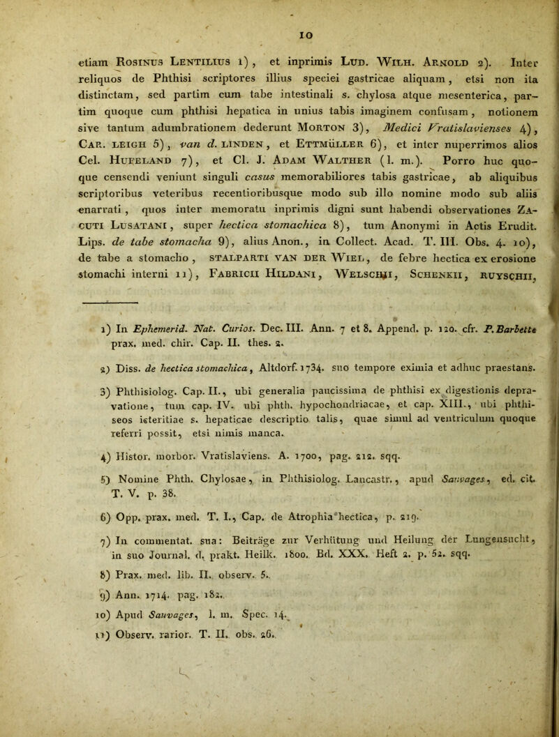 IO etiam Rosinus Lentilius i) , et inprimis Lud. Wilh. Armoed 2). Inter reliquos de Phthisi scriptores illius speciei gastricae aliquam, etsi non ita distinctam, sed partim cum tabe intestinali s. chylosa atque mesenterica, par- tim quoque cum phthisi hepatica in unius tabis imaginem confusam , notionem sive tantum adumbrationem dederunt Morton 3), Medici V^ratislavienses 4), Car. leigh 5), van d. linden , et Ettmueler 6), et inter nuperriinos alios Cei. Hueeland 7), et Cl. J. Adam Walther (1. m.). Porro huc quo- que censendi veniunt singuli casus memorabiliores tabis gastricae, ab aliquibus scriptoribus veteribus recentioribusque modo sub illo nomine modo sub aliis enarrati , quos inter memoratu inprimis digni sunt habendi observationes Za- cuti Lusatani , super hectica stomachica 8), tum Anonymi in Actis Erudit. Lips. de tabe stomacha 9), alius Anon., in Collect. Acad. T. III. Obs. 4. 10), de tabe a stomacho , stalparti van der Wiel, de febre hectica ex erosione stomachi interni 11), Fabricii Hiddani , Welsch^i, Schenkii, ruyschii, 1) In Ephemerid. Nat. Curios. Dec. III. Ann. 7 et 8» Append. p. 120. cfr. P. Barhetu prax, med. chir. Cap. II. thes. 2. g) Diss. de hectica stomachica, Altdorf. 1734. suo tempore eximia et adhuc praestans. 3) Plithisiolog. Cap. II., ubi generalia paucissima de phthisi ex digestionis depra- vatione, tum cap. IV. ubi phth. hypochondriacae, et cap. XIII., ubi phthi- seos icteritiae s. hepaticae descriptio talis, quae simul ad ventriculum quoque referri possit, etsi nimis manca. 4) Histor. morbor. Vratislaviens. A. 1700, pag. 212. sqq. 5) Nomine Phth. Chylosae, in Phthisiolog. Lancastr., apud Sauvages, ed. cit. T. V. p. 38. 6) Opp. prax. med. T. I., Cap. de Atrophia hectica, p. 219. 7) In commentat. sua: Beitrage zur Verhiitung und Heilung der Lungensucht, in suo Journal, d, prakt. Heilk. 1800. Bd. XXX. Heft 2. p. 52. sqq. 8) Prax. med. lib. II. observ. 5.. 9) Ann. 1714. pag. 182.. 10) Apud Sauvages, 1. m. Spec. 14*