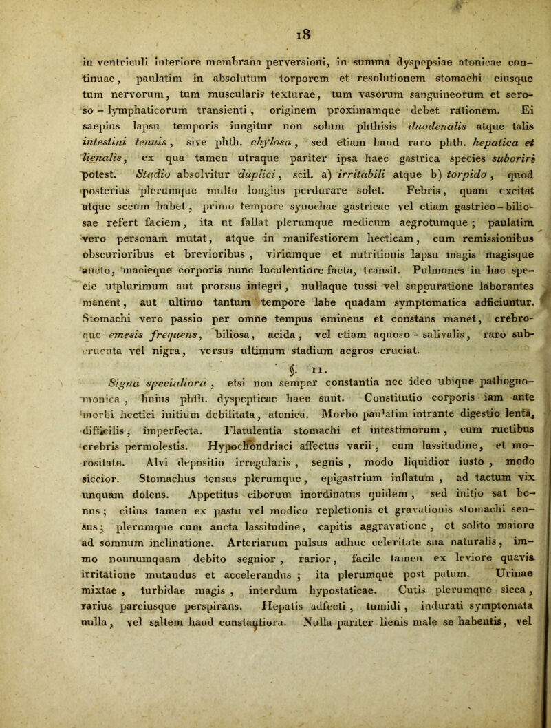 tinuae , paulatim in absolutum torporem et resolutionem stomachi eiusque tum nervorum, tum muscularis texturae, tum vasorum sanguineorum et sero- so - lymphaticorum transienti , originem proximamque debet rationem. Ei saepius lapsu temporis iungitur non solum phthisis duodenalis atque talis intestini tenuis, sive phtli. chylosa, sed etiam haud raro phth. hepatica et lienalis, ex qua tamen utraque pariter ipsa haec gastrica species suboriri potest. Stadio absolvitur duplici, scii, a) irritabili atque b) torpido , quod posterius plerumque multo longius perdurare solet. Febris, quam excitat atque secum habet, primo tempore synochae gastricae vel etiam gastrico-bilio- sae refert faciem, ita ut fallat plerumque medicum aegrotumque ; paulatim vero personam mutat, atque in manifestiorem hecticam, cum remissionibus obscurioribus et brevioribus , viriumque et nutritionis lapsu magis magisque aucto, macieque corporis nunc luculentiore facta, transit. Pulmones in hac spe- cie utplurimum aut prorsus integri, nullaque tussi vel suppuratione laborantes manent, aut ultimo tantum tempore labe quadam symptomatica adficiuntur. Stomachi vero passio per omne tempus eminens et constans manet, crebro- que emesis frequens, biliosa, acida, vel etiam aquoso - salivalis, raro sub- cruenta vel nigra, versus ultimum stadium aegros cruciat. ' $• 11- Signa specialiora , etsi non semper constantia nec ideo ubique pathogno- 'roonica , huius phth. dyspepticae haec sunt. Constitutio corporis iam ante morbi hectici initium debilitata, atonica. Morbo paidatim intrante digestio lenta, difficilis, imperfecta. Flatulentia stomachi et intestiniorum , cum ructibus crebris permolestis. HvpocKbndriaci affectus varii, cum lassitudine, et mo- rositate. Alvi depositio irregularis , segnis , modo liquidior iusto , modo siccior. Stomachus tensus plerumque, epigastrium inflatum , ad tactum vix unquam dolens. Appetitus ciborum inordinatus quidem , sed initio sat bo- nus ; cilius tamen ex pastu vel modico repletionis et gravationis stomachi sen- sus ; plerumque cum aucta lassitudine, capitis aggravatione , et solito maiore ad somnum inclinatione. Arteriarum pulsus adhuc celeritate sua naturalis , im- mo nonnumquam debito segnior , rarior, facile tamen ex leviore quavis, irritatione mutandus et accelerandus ; ita plerumque post patunn Urinae mixtae , turbidae magis , interdum hypostaticae. Cutis plerumque sicca, rarius parciusque perspirans. Hepatis adfecti , tumidi, indurati symptomata nulla, vel saltem haud consta^tiora. Nulla pariter lienis male se habentis, vel