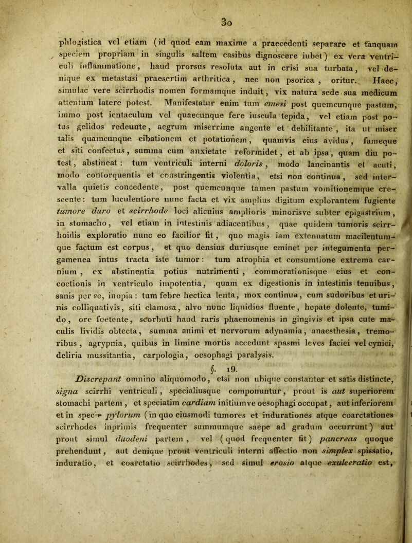phlogistica vel etiam (id quod eam maxime a praecedenti separare et tanquam speciem propriam in singulis saltem casibus dignoscere iubet) ex vera ventri- culi inflammatione, haud prorsus resoluta aut in crisi sua turbata, vel de- nique ex metastasi praesertim arthritica, nec non psorica , oritur. Haec, simulae vere scirrhodis nomen formamque induit, vix natura sede sua medicum attentum latere potest. Manifestalur enim tum emesi post quemcunque pastum, iinmo post ientaculum vel quaecunque fere iuscula tepida, vel etiam post po- tus gelidos redeunte, aegrum miserrime angente et debilitante, ita ut miser talis quamcunque cibationem et potationem, quamvis eius avidus, fameque et siti confectus, sumina cum anxietate reformidet , et ab ipsa, quam diu po- test, abstineat: tum ventriculi interni doloris, modo lancinantis et acuti, modo contorquentis et constringentis violentia, etsi non continua, sed inter- valla quietis concedente, post quemcunque tamen pastum vomitionemque cre- scente: tum luculentiore nunc facta et vix amplius digitum explorantem fugiente tumore duro et scirrhode loci alicuius amplioris minorisve subter epigastrium, iu stomacho, vel etiam in intestinis adiacentibus, quae quidem tumoris scirr- f hoidis exploratio nunc eo facilior fit, quo magis iam extenuatum macilentura- que factum est corpus , et quo densius duri usque eminet per integumenta per- gamenea intus tracta iste tumor: tum atrophia et consumtione extrema car- nium , ex abstinentia potius nutrimenti , commorationisque eius et con- coctionis in ventriculo impotentia, quam ex digestionis in intestinis tenuibus, sanis per se, inopia: tum febre hectica lenta, mox continua, cum sudoribus et uri- nis colliquativis, siti clamosa, alvo nunc liquidius fluente, hepate dolente, tumi- do, ore foetente, stforbuti haud raris phaenomenis in gingivis et ipsa cute ma- culis lividis obtecta, sumina animi et nervorum adynamia, anaesthesia, tremo- ribus, agrypnia, quibus in limine mortis accedunt, spasmi leves faciei vel cynici, deliria mussitantia, carpologia, oesophagi paralysis. §. i9. Discrepant omnino aliquomodo, etsi non ubique constanter et satis distincte, signa scirrhi ventriculi , specialiusque componuntur, prout is aut superiorem stomachi partem , et speciatim cardiarn initium ve oesophagi occupat, aut inferiorem et in specie pylorum (in quo eiusmodi tumores et indurationes atque coarctationes 1 scirrhodes inprimis frequenter summumque saepe ad gradum occurrunt) aut prout simul duodeni partem, vel (quod frequenter fit) pancreas quoque prehendunt, aut denique prout ventriculi interni affectio non simplex spissatio, induratio, et coarctatio scirrhodes, sed simul erosio atque exulceratio est,