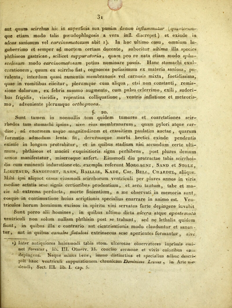 aut quum scirrhus hic in superficia sua passhn denuo inflammatur (quuntocun- que etiam modo talis pseudophlogosis a vera inii, discrepet) et exiude in ulcus saniosum vel carcinomotosum abit i). In hoc ultimo casu, omnium lu- guberrimo et semper ad mortem certam ducente, suboritur ultima illa species phthiseos gastricae , scilicet suppuratoria , quam pro re nata etiam modo sp/ia- scelosam modo carcinomatosam potius nominare possis. Hanc stomachi exul- cerationem , quum ex scirrho fiat, cognosces potissimum ex materia saniosa, pu- rulenta, interdum quasi ramentis membranosis vel carnosis mixta, foetidissima, quae in vomitibus eiicitur , plerumque cum aliqua , etsi non constanti, remis- sione dolorum, ex febris summo augmento, cum pulsu celerrimo, exili, sudori- bus frigidis, viscidis, repentina colliquatione, ventris inflatione et meteoris- mo , adveniente plerumque orthopnoea. §. 20. Sunt tamen in nonnullis tum quidem tumores et coarctationes scir— rliodes tam stomachi ipsius , sive eius membranarum , quam pylori atque car- diae, ad enormem usque magnitudinem et crassitiem paulatim auctae , quarum formatio admodum lenta fit, deeursusque morbi hectici exinde pendentis eximie in longum protrahitur, et in quibus stadium nisi secundum certe ulti- mum, phthiseos et maciei exquisitioris signa perhibens, post plures demum annos manifestatur, miserosque aufert. Eiusmodi diu protractae tabis scirrhoi- dis cum eminenti induratione etc. exempla referunt Morgagni , Sand et Stoaz , Libutaud, Sandifort, rahn, Balllie, Kade, Car. Bell, Chardel, aliique. Mihi ipsi aliquot casus eiusmodi scirrhorum ventriculi per plures annos in viris mediae aetatis sese signis certioribus prodentium, et sero tantum, tabe et ma- cie ad extrema perducta, morte finientium, a me observati in memoria sunt, eosque in continuatione huius scriptionis specialius enarrare in animo est. Ven- triculos horum hominum excisos in spiritu vini servatos forte depingere iuvabit Sunt porro alii homines, in quibus ultimo dicta ulcera atque apostemata ventriculi non solum nullam phthisin post se trahunt, sed ne lethalia quidem fiunt, in quibus illa e contrario aut cicatrisationis moda clauduntur et sanan- tur , aut in quibus canales fistulosi extrinsecus sese aperientes formantur . sive i), inter antiquiores huiusmodi tabis stoin. ulcerosae observatores inprimis emi- net Forestus, lib. III. Observ. 33.- conciso sermone et vivis coloribus eam depingens. Neque minus bene, immo distinctius et specialius adliuc descri- psit hanc ventriculi suppurationem chronicam Dominicus Lssuus , in Arte me-