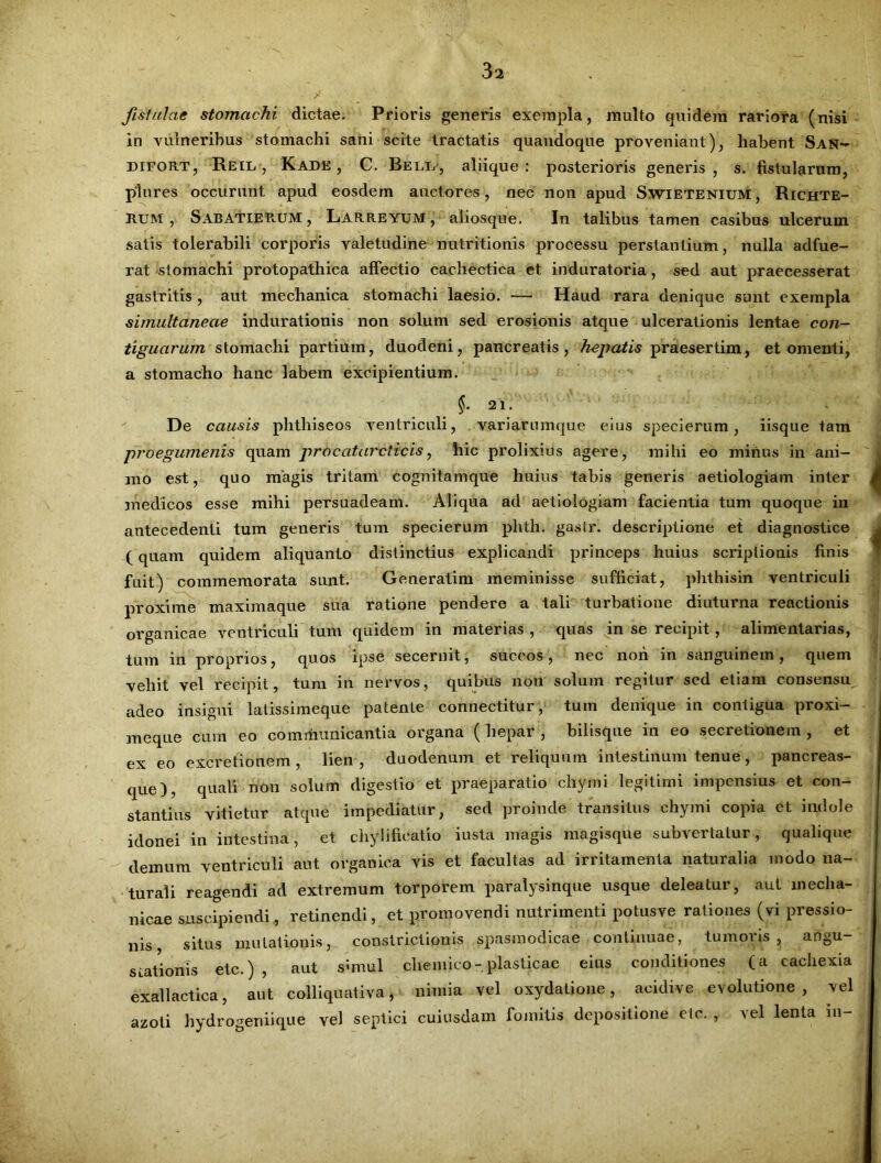 fistulae stomachi dictae. Prioris generis exempla, inulto quidem rariora (nisi in vulneribus stomachi sani scite tractatis quandoque proveniant), habent San- difort, Reil , Kade , C. Bell, aliique: posterioris generis, s. fistularum, plures occurunt apud eosdem auctores, nec non apud Swietenium, Richte- Rum , SabatieRUM, Larreyum , aliosque. In talibus tamen casibus ulcerum satis tolerabili corporis valetudine nutritionis processu perstantium, nulla adfue- rat stomachi protopathica affectio cachectica et induratoria, sed aut praecesserat gastritis , aut mechanica stomachi laesio. — Haud rara denique sunt exempla simultanecie indurationis non solum sed erosionis atque ulcerationis lentae con- tiguarum stomachi partium, duodeni, pancreatis, hepatis praesertim, et omenti, a stomacho hanc labem excipientium. §. 21. De causis phthiseos ventriculi, variarumque eius specierum, iisque tam proegumenis quam procatarcticis, hic prolixius agere, milii eo minus in ani- mo est, quo magis tritam cognitamque huius tabis generis aetiologiam inter medicos esse mihi persuadeam. Aliqua ad aetiologiam facientia tum quoque in antecedenti tum generis tum specierum phth. gasir. descriptione et diagnostice (quam quidem aliquanto distinctius explicandi princeps huius scriptionis finis fuit) commemorata sunt. Generatim meminisse sufficiat, phthisin ventriculi proxime maximaque sua ratione pendere a tali turbatione diuturna reactionis organicae ventriculi tum quidem in materias, quas in se recipit, alimentarias, tum in proprios, quos ipse secernit, succos, nec non in sanguinem, quem vellit vel recipit, tum in nervos, quibus non solum regitur sed etiam consensu adeo insigni latissimeque patente connectitur, tum denique in contigua proxi- meque cum eo communicantia organa ( hepar , bilisque in eo secretionem , et ex eo excretionem , lien , duodenum et reliquum intestinum tenue, pancreas- que), quali noti solum digestio et praeparatio chymi legitimi impensius et con- stantius vitietur atque impediatur, sed proinde transitus chymi copia ct indole idonei in intestina, et chylifieatio 'iusta magis magisque subvertatur, qualique demum ventriculi aut organica vis et facultas ad irritamenta naturalia modo na- turali reagendi ad extremum torporem paralysinque usque deleatur, aut mecha- nicae suscipiendi, retinendi, et promovendi nutrimenti potus ve rationes (vi pressio- nis situs mutationis, constrictionis spasmodicae continuae, tumoris, angu- sLationis etc.) , aut simul cheinico- plasticae eius conditiones (a cachexia exallactica, aut colliquativa, nimia vel oxydatione, aeidive evolutione, vel azoti hydrogeniique vel septici cuiusdam fomitis depositione etc. , vel lenta m-