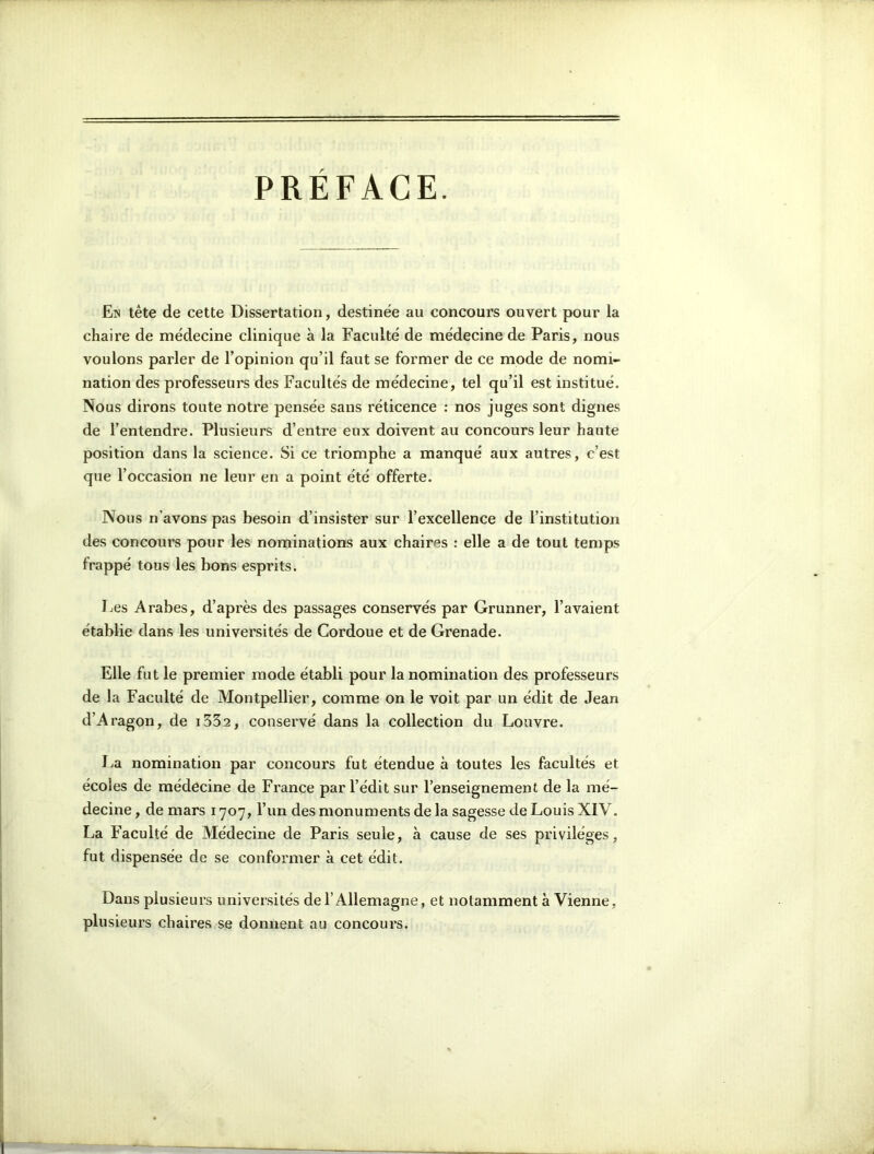 PREFACE. En tête de cette Dissertation, destinée au concours ouvert pour la chaire de médecine clinique à la Faculté de médecine de Paris, nous voulons parler de l’opinion qu’il faut se former de ce mode de nomi- nation des professeurs des Facultés de médecine, tel qu’il est institué. Nous dirons toute notre pensée sans réticence : nos juges sont dignes de l’entendre. Plusieurs d’entre eux doivent au concours leur haute position dans la science. Si ce triomphe a manqué aux autres, c’est que l’occasion ne leur en a point été offerte. Nous n’avons pas besoin d’insister sur l’excellence de l’institution des concours pour les nominations aux chaires : elle a de tout temps frappé tous les bons esprits. Les Arabes, d’après des passages conservés par Grunner, l’avaient établie dans les universités de Cordoue et de Grenade. Elle fut le premier mode établi pour la nomination des professeurs de la Faculté de Montpellier, comme on le voit par un édit de Jean d’Aragon, de i332, conservé dans la collection du Louvre. La nomination par concours fut étendue à toutes les facultés et écoles de médecine de France par l’édit sur l’enseignement de la mé- decine , de mars 1707, l’un des monuments de la sagesse de Louis XIV. La Faculté de Médecine de Paris seule, à cause de ses privilèges, fut dispensée de se conformer à cet édit. Dans plusieurs universités del’ Allemagne, et notamment à Vienne, plusieurs chaires se donnent au concours.