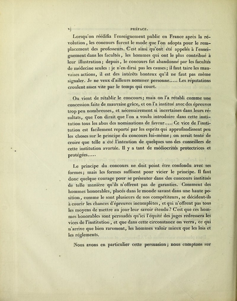 Lorsqu’on réédifia l’enseignement public en France après la ré- volution, les concours furent le mode que l’on adopta pour le rem- placement des professeurs. C’est ainsi qu’ont été appelés à l’ensei- gnement dans les facultés, les hommes qui ont le plus contribué à leur illustration; depuis, le concours fut abandonné par les facultés de médecine seules : je n’en dirai pas les causes ; il faut taire les mau- vaises actions, il est des intérêts honteux qu’il ne faut pas même signaler. Je ne veux d’ailleurs nommer personne Les réputations croulent assez vite par le temps qui court. On vient de rétablir le concours; mais on l’a rétabli comme une concession faite de mauvaise grâce, et on l’a institué avec des épreuves trop peu nombreuses, et nécessairement si incertaines dans leurs ré- sultats, que l’on dirait que l’on a voulu introduire dans cette insti- tution tous les abus des nominations de faveur Ce vice de l’insti- tution est facilement reporté par les esprits qui approfondissent peu les choses sur le principe du concours lui-même; on serait tenté de croire que telle a été l’intention de quelques uns des conseillers de cette institution avortée. 11 y a tant de médiocrités protectrices et protégées Le principe du concours ne doit point être confondu avec ses formes; mais les formes suffisent pour vicier le principe. Il faut donc quelque courage pour se présenter dans des concours institués de telle manière qu’ils n’offrent pas de garanties. Comment des hommes honorables, placés dans le monde savant dans une haute po- sition, comme le sont plusieurs de nos compétiteurs, se décident-ils à courir les chances d’épreuves incomplètes, et qui n’offrent pas tous les moyens de mettre au jour leur savoir étendu ? C’est que ces hom- mes honorables sont persuadés qu’ici l’équité des juges redressera les vices de l’institution , et que dans cette circonstance on verra, ce qui n’arrive que bien rarement, les hommes valoir mieux que les lois et les réglements. Nous avons en particulier cette persuasion ; nous comptons sur