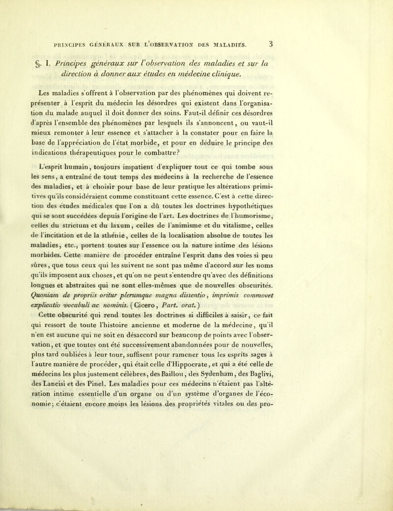 §. 1. Principes généraux sur Vobservation des maladies et sur la direction à donner aux études en médecine clinique. Les maladies s’offrent à l’observation par des phénomènes qui doivent re- présenter à l'esprit du médecin les désordres qui existent dans l’organisa- tion du malade auquel il doit donner des soins. Faut-il définir ces désordres d’après l’ensemble des phénomènes par lesquels ils s’annoncent, ou vaut-il mieux remonter à leur essence et s’attacher à la constater pour en faire la base de l’appréciation de l’état morbide, et pour en déduire le principe des indications thérapeutiques pour le combattre? L’esprit humain, toujours impatient d'expliquer tout ce qui tombe sous les sens, a entraîné de tout temps des médecins à la recherche de l’essence des maladies, et à choisir pour base de leur pratique les altérations primi- tives qu ils considéraient comme constituant cette essence. C’est à cette direc- tion des études médicales que l’on a dû toutes les doctrines hypothétiques qui se sont succédées depuis l’origine de l’art. Les doctrines de l humorisme, celles du stricturn et du laxum, celles de l’animisme et du vitalisme, celles de l’incitation et de la sthénie, celles de la localisation absolue de toutes les maladies, etc., portent toutes sur l’essence ou la nature intime des lésions morbides. Cette manière de procéder entraîne l’esprit dans des voies si peu sûres, que tous ceux qui les suivent ne sont pas même d’accord sur les noms qu’ils imposent aux choses, et qu’on ne peut s’entendre qu’avec des définitions longues et abstraites qui ne sont elles-mêmes que de nouvelles obscurités. Quoniam de propriis oritur plerumque magna dissentio, imprimis commovet explicatio vocabuli ac nominis. ( Cicero, Part. orat. ) Cette obscurité qui rend toutes les doctrines si difficiles à saisir, ce fait qui ressort de toute l’histoire ancienne et moderne de la médecine, qu’il n’en est aucune qui ne soit en désaccord sur beaucoup de points avec l’obser- vation, et que toutes ont été successivement abandonnées pour de nouvelles, plus tard oubliées à leur tour, suffisent, pour ramener tous les esprits sages à l'autre manière de procéder, qui était celle d’Hippocrate, et qui a été celle de médecins les plus justement célèbres, des Bâillon, des Sydenham, des Baglivi, des Lancisi et des Pinel. Les maladies pour ces médecins n’étaient pas l’alté- ration intime essentielle d’un organe ou d’un système d’organes de l'éco- nomie; c’étaient encore moins les lésions des propriétés vitales ou des pro-