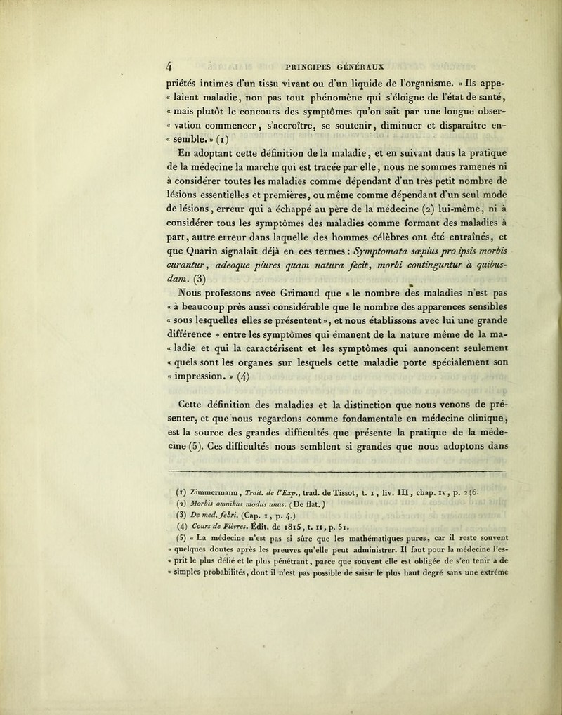 priétés intimes d’un tissu vivant ou d’un liquide de l’organisme. « Ils appe- « laient maladie, non pas tout phénomène qui s’éloigne de l’état de santé, « mais plutôt le concours des symptômes qu’on sait par une longue obser- « vation commencer, s’accroître, se soutenir, diminuer et disparaître en- « semble. » (i) En adoptant cette définition de la maladie, et en suivant dans la pratique de la médecine la marche qui est tracée par elle, nous ne sommes ramenés ni à considérer toutes les maladies comme dépendant d’un très petit nombre de lésions essentielles et premières, ou même comme dépendant d’un seul mode de lésions, erreur qui a échappé au père de la médecine (2) lui-même, ni à considérer tous les symptômes des maladies comme formant des maladies à part, autre erreur dans laquelle des hommes célèbres ont été entraînés, et que Quarin signalait déjà en ces termes : Symptomata sœpius pro ipsis morbis curantur, adeoque plures quam natura fecit, morbi continguntur a quibus- dam. (3) Nous professons avec Grimaud que « le nombre des maladies n’est pas « à beaucoup près aussi considérable que le nombre des apparences sensibles « sous lesquelles elles se présentent », et nous établissons avec lui une grande différence « entre les symptômes qui émanent de la nature même de la ma- « ladie et qui la caractérisent et les symptômes qui annoncent seulement « quels sont les organes sur lesquels cette maladie porte spécialement son « impression. » (4) Cette définition des maladies et la distinction que nous venons de pré- senter, et que nous regardons comme fondamentale en médecine clinique, est la source des grandes difficultés que présente la pratique de la méde- cine (5). Ces difficultés nous semblent si grandes que nous adoptons dans (1) Zimmermann, Trait, de l’Exp., trad. de Tissot, t. x , liv. III, chap. iv, p. 246. (2) Morbis omnibus modus unus. (De fiat. ) (3) De med.febri. (Cap. x , p. 4.) (4) Cours de Fièvres. Édit, de l8l5 , t. II, p. 5i. (5) « La médecine n’est pas si sûre que les mathématiques pures, car il reste souvent « quelques doutes après les preuves qu’elle peut administrer. Il faut pour la médecine l’es- « prit le plus délié et le plus pénétrant, parce que souvent elle est obligée de s’en tenir à de  simples probabilités, dont il n’est pas possible de saisir le plus haut degré sans une extrême