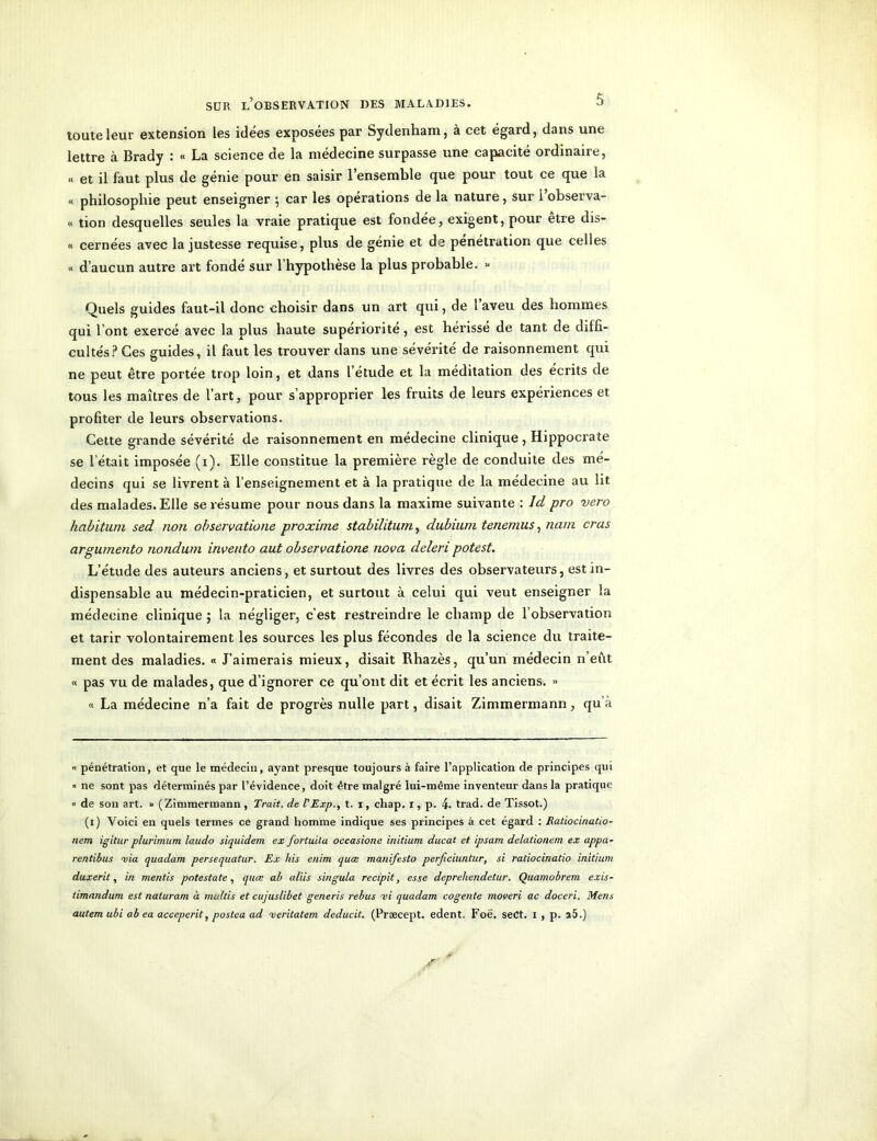 toute leur extension les idées exposées par Sydenham, à cet égard, dans une lettre à Brady : « La science de la médecine surpasse une capacité ordinaire, « et il faut plus de génie pour en saisir l’ensemble que pour tout ce que la « philosophie peut enseigner ; car les opérations de la nature, sur i’observa- « tion desquelles seules la vraie pratique est fondée, exigent, pour être dis- « cernées avec la justesse requise, plus de génie et de pénétration que celles « d’aucun autre art fondé sur l’hypothèse la plus probable. « Quels guides faut-il donc choisir dans un art qui, de l’aveu des hommes qui l’ont exercé avec la plus haute supériorité, est hérissé de tant de diffi- cultés? Ces guides, il faut les trouver dans une sévérité de raisonnement qui ne peut être portée trop loin, et dans l’etude et la méditation des écrits de tous les maîtres de l’art, pour s’approprier les fruits de leurs expériences et profiter de leurs observations. Cette grande sévérité de raisonnement en médecine clinique, Hippocrate se l’était imposée (i). Elle constitue la première règle de conduite des mé- decins qui se livrent à l’enseignement et à la pratique de la médecine au lit des malades. Elle se résume pour nous dans la maxime suivante : Id pro vero habitum sed non observatione proxime stabilitum, dubium tenemus, nam crus argumento nondum invento aut observatione nova deleri potest. L’étude des auteurs anciens, et surtout des livres des observateurs, est in- dispensable au médecin-praticien, et surtout à celui qui veut enseigner la médecine clinique ; la négliger, c’est restreindre le champ de l’observation et tarir volontairement les sources les plus fécondes de la science du traite- ment des maladies. « J’aimerais mieux, disait Rhazès, qu’un médecin n’eut « pas vu de malades, que d’ignorer ce qu’ont dit et écrit les anciens. >> « La médecine n’a fait de progrès nulle part, disait Zimmermann, qu’à « pénétration, et que le médecin, ayant presque toujours à faire l’application de principes qui « ne sont pas déterminés par l’évidence, doit être malgré lui-même inventeur dans la pratique « de son art. » (Zimmermann , Trait, de PExp., t. i, cliap. i, p. 4. trad. de Tissot.) (i) Voici en quels termes ce grand homme indique ses principes à cet égard : Ratiacinatio- nem igitur plurimum la.udo siquidem ex fortuila occasione initium ducat et ipsam delationem ex appa- rentibus via quadam persequatur. Ex his enim quœ manifesto perficiuntar, si ratiocinatio initium duxerit, in mentis potestate, quœ ab aliis singula recipit, esse depreliendetur. Quamobrem exis- timandum est naluram à multis et cujuslibet generis rebus vi quadam cogente moveri ac doceri. Mens autem ubi ab ea acceperit, postea ad veritatem deducit. (Præcept. edent, Foë. seCt. i , p. a5.)