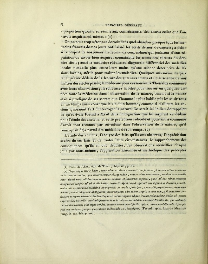 « proportion qu’on a su réunir aux connaissances des autres celles que l’on « avait acquises «oi-même. » (i) On ne peut trop s’étonner de voir dans quel abandon presque tous les mé- decins français de nos jours ont laissé les écrits de nos devanciers ; à peine si la plupart de nos jeunes médecins, de ceux mêmes qui jouissent d’une ré- putation de savoir bien acquise, connaissent les noms des auteurs du der- nier siècle ; aussi la médecine réduite au diagnostic différentiel des maladies locales n’est-elle plus entre leurs mains qu’une science descriptive de lé- sions locales, stérile pour traiter les maladies. Quelques uns même ne par- lent qu’avec dédain de la lecture des auteurs anciens et de la science de nos maîtres des siècles passés; la médecine pour ces nouveaux Thessalus commence avec leurs observations; ils sont assez habiles pour trouver en quelques an- nées toute la médecine dans l’observation de la nature, comme si la nature était si prodigue de ses secrets que l’homme le plus habile pût les saisir tous en un temps aussi court que la vie d’un homme, comme si d’ailleurs les an- ciens ignoraient l’art d’interroger la nature. Ce serait ici le lieu de rappeler ce qu’écrivait Freind à Méad dans l’indignation que lui inspirait ce dédain pour l’étude des anciens, et cette prétention ridicule et pourtant si commune d’avoir tout reconnu par soi-même dans l’observation de la nature, qu’il remarquait déjà parmi des médecins de son temps. (2) L’étude des anciens, l’analyse des faits qu’ils ont observés, l’appréciation sévère de ces faits et de toutes leurs circonstances, le rapprochement des conséquences qu’ils en ont déduites, des observations recueillies chaque jour par nous-mêmes, l’application raisonnée et méthodique des préceptes (1) Trait, de l’Exp., édit, de Tissot, chap. ni, p. 82. (2) Sœpe utique nobis bilem, sœpe etiam et risum commovit hta futilium philosop/iantiurn hominum toties repetita oratio , qua naturœ semper obsequendum, natura viam monstrante, eundum esse prœdi- cant. Quasi vero soli hoc scirent artium omnium et litterarum expertes, quasi ad hoc minus va/erent antiquorum scriptis adjuti et disciplinis instructi. Quid aliud egerunt vin ingenio et docti-ina prœcel- lentes illi instaurandæ medicinœ inter grcecos et arabas principes , quam sibi proposuerunt studiorum metam, nisi ut id ipsum intelligerent, naturam scqui : ita tamen sequi, ut arte eam , ubi opus esset, in- flectere et regere possentP Nullus itaque ex eorum vigiliis ad nos fructus redundabit? Nalla ab eorum experientia , historiis , instituas petenda sunt in miserorum salutem auxilia ? Nœ illi, ita qui sentiunt, suo mentis acumini plus œquo confisi, naturœ voccm haud facile copient ; neque quid ilia indicet, ncque qua ope indigent, neque qua ratione sublevanda sit, intelligent. (Freind, epist. Ricardo Méad de purg. in var. feb. p 109.)