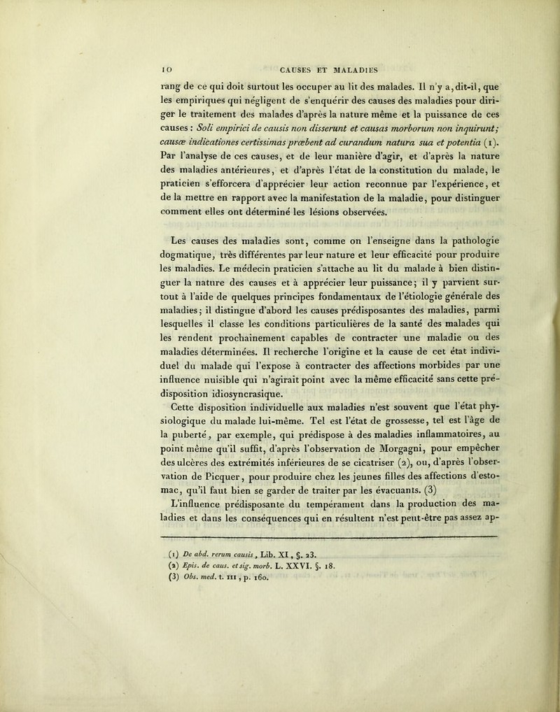 rang de ce qui doit surtout les occuper au lit des malades. 11 n'y a,dit-il, que les empiriques qui négligent de s’enquérir des causes des maladies pour diri- ger le traitement des malades d’après la nature même et la puissance de ces causes : Soli empirici de causis non disserunt et causas morborum non inquirunt; causœ indicationes certissimasprcebent ad curandum natura sua et potentia (i). Par l’analyse de ces causes, et de leur manière d’agir, et d’après la nature des maladies antérieures, et d’après l’état de la constitution du malade, le praticien s’efforcera d’apprécier leur action reconnue par l’expérience, et de la mettre en rapport avec la manifestation de la maladie, pour distinguer comment elles ont déterminé les lésions observées. r 1 ' - ‘* Les causes des maladies sont, comme on l’enseigne dans la pathologie dogmatique, très différentes par leur nature et leur efficacité pour produire les maladies. Le médecin praticien s'attache au lit du malade à bien distin- guer la nature des causes et à apprécier leur puissance ; il y parvient sur- tout à l’aide de quelques principes fondamentaux de l’étiologie générale des maladies; il distingue d’abord les causes prédisposantes des maladies, parmi lesquelles il classe les conditions particulières de la santé des malades qui les rendent prochainement capables de contracter une maladie ou des maladies déterminées. Il recherche l'origine et la cause de cet état indivi- duel du malade qui l’expose à contracter des affections morbides par une influence nuisible qui n’agirait point avec la même efficacité sans cette pré- disposition idiosyncrasique. Cette disposition individuelle aux maladies n’est souvent que l’état phy- siologique du malade lui-même. Tel est l’état de grossesse, tel est l’âge de la puberté, par exemple, qui prédispose à des maladies inflammatoires, au point même qu’il suffit, d’après l’observation de Morgagni, pour empêcher des ulcères des extrémités inférieures de se cicatriser (2), ou, d’après l’obser- vation de Picquer, pour produire chez les jeunes filles des affections d’esto- mac, qu’il faut bien se garder de traiter par les évacuants. (3) L’influence prédisposante du tempérament dans la production des ma- ladies et dans les conséquences qui en résultent n’est peut-être pas assez ap- (1 ) De abd. rerum causis , Lib. XI , §. 23. (a) Epis, de caus. etsig. morb. L. XXVI. §. 18. (3) Obs. med. t. III , p. 160.