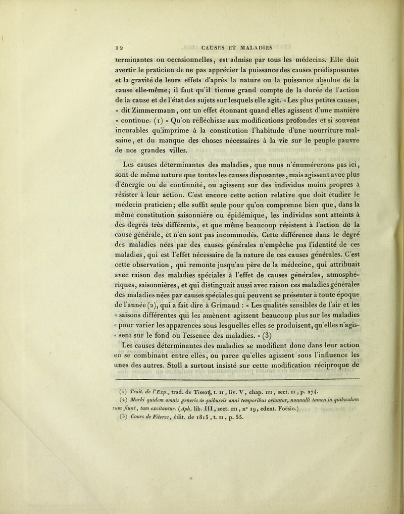 terminantes ou occasionnelles, est admise par tous les médecins. Elle doit avertir le praticien de ne pas apprécier la puissance des causes prédisposantes et la gravité de leurs effets d’après la nature ou la puissance absolue de la cause elle-même; il faut qu’il tienne grand compte de la durée de l’action de la cause et de l’état des sujets sur lesquels elle agit. « Les plus petites causes, « dit Zimmermann, ont un effet étonnant quand elles agissent d’une manière « continue, (i) » Qu’on réfléchisse aux modifications profondes et si souvent incurables qu’imprime à la constitution l’habitude d’une nourriture mal- saine, et du manque des choses nécessaires à la vie sur le peuple pauvre de nos grandes villes. Les causes déterminantes des maladies, que nous n’énumérerons pas ici, sont de même nature que toutes les causes disposantes, mais agissent avec plus d’énergie ou de continuité, ou agissent sur des individus moins propres à résister à leur action. C’est encore cette action relative que doit étudier le médecin praticien; elle suffit seule pour qu’on comprenne bien que, dans la même constitution saisonnière ou épidémique, les individus sont atteints à des degrés très différents, et que même beaucoup résistent à l’action de la cause générale, et n’en sont pas incommodés. Cette différence dans le degré des maladies nées par des causes générales n’empêche pas l’identité de ces maladies, qui est l’effet nécessaire de la nature de ces causes générales. C’est cette observation, qui remonte jusqu’au père de la médecine, qui attribuait avec raison des maladies spéciales à l’effet de causes générales, atmosphé- riques, saisonnières, et qui distinguait aussi avec raison ces maladies générales des maladies nées par causes spéciales qui peuvent se présenter à toute époque de 1’ année (2), qui a fait dire à Grimaud : « Les qualités sensibles de l’air et les « saisons différentes qui les amènent agissent beaucoup plus sur les maladies « pour varier les apparences sous lesquelles elles se produisent, qu elles n’agis- « sent sur le fond ou l’essence des maladies. » (3) Les causes déterminantes des maladies se modifient donc dans leur action en se combinant entre elles, ou parce quelles agissent sous l’influence les unes des autres. Stoll a surtout insisté sur cette modification réciproque de (1) Trait, de l’Exp., trad. de Tissot|, t. n , liv. V, chap. iri, sect. 11 , p. 274* (a) Morbi quidem omnis g en cris in quibusvis anni temporibus oriuntur, nonnulli tamen in quibusdam tum fiunt, tum excitantur. (Aph. lib. III, sect. iii , n° ig , edent. Foësio.) (3) Cours de Fièvres, édit, de i8i5 , t. il, p. 55.