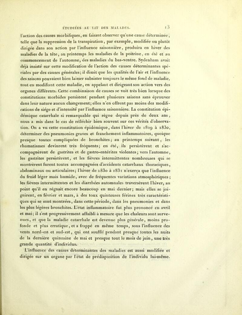 l’action des causes morbifiques, en faisant, observer qu’une cause déterminée, telle que la suppression de la transpiration , par exemple, modifiée ou plutôt dirigée dans son action par l’influence saisonnière, produira en hiver des maladies de la tête, au printemps les maladies de la poitrine, en été et au commencement de l’automne, des maladies du bas-ventre. Sydenham avait déjà insisté sur cette modification de l’action des causes déterminantes spé- ciales par des causes générales; il disait que les qualités de l’air et l’influence des saisons pouvaient bien laisser subsister toujours le même fond de maladie, tout en modifiant cette maladie, en appelant et dirigeantson action vers des organes différents. Cette combinaison de causes se voit très bien lorsque des constitutions morbides persistent pendant plusieurs saisons sans éprouver dans leur nature aucun changement; elles n’en offrent pas moins des modifi- cations de siège et d’intensité par l’influence saisonnière. La constitution épi- démique catarrhale si remarquable qui règne depuis près de deux ans , nous a mis dans le cas de réfléchir bien souvent sur ces vérités d’observa- tion. On a vu cette constitution épidémique, dans l’hiver de 1829 à i83o, déterminer des pneumonies graves et franchement inflammatoires, quoique presque toutes compliquées de bronchites; au printemps suivant, les rhumatismes devinrent très fréquents; en été, ils persistèrent et s’ac- compagnèrent de gastrites et de gastro-entérites violentes; vers l’automne, les gastrites persistèrent, et les fièvres intermittentes nombreuses qui se montrèrent furent toutes accompagnées d’accidents catarrhaux thoraciques, abdominaux ou articulaires; l’hiver de i83o à i83i n’exerça que l’influence du froid léger mais humide, avec de fréquentes variations atmosphériques; les fièvres intermittentes et les diarrhées automnales traversèrent l’hiver, au point qu’il en régnait encore beaucoup en mai dernier; mais elles se joi- gnirent, en février et mars, à des toux quinteuses férines très caractéristi- ques qui se sont montrées, dans cette période, dans les pneumonies et dans les plus légères bronchites. L’état inflammatoire fut plus prononcé en avril et tuai; il s’est progressivement affaibli à mesure que les chaleurs sont surve- nues, et que la maladie catarrhale est devenue plus générale, moins pro- fonde et plus erratique, et a frappé en même temps, sous l’influence des vents nord-est et sud-est, qui ont soufflé pendant presque toutes les nuits de la dernière quinzaine de mai et presque tout le mois de juin, une très grande quantité d’individus. L’influence des causes déterminantes des maladies est aussi modifiée et dirigée sur un organe par l’état de prédisposition de l’individu lui-même.