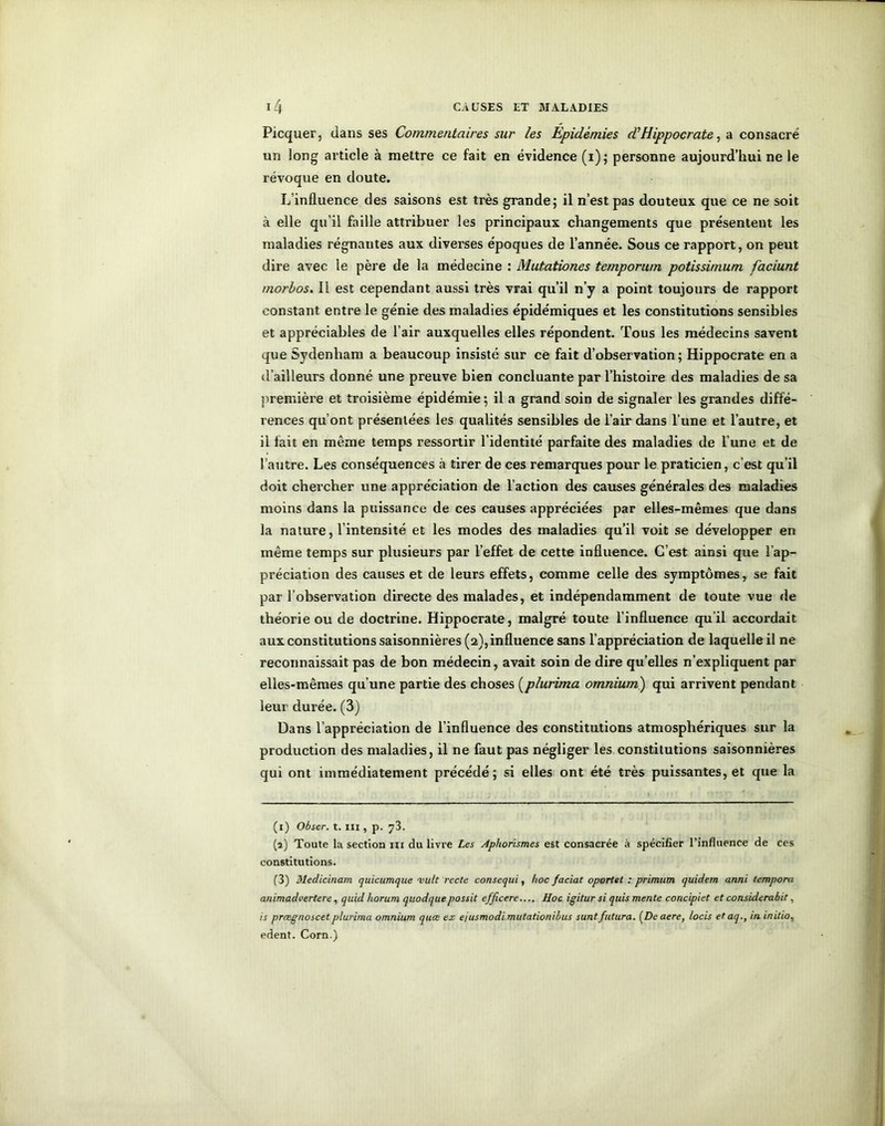 Picquer, dans ses Commentaires sur les Epidémies dlHippocrate, a consacré un long article à mettre ce fait en évidence (i); personne aujourd’hui ne le révoque en doute. L’influence des saisons est très grande; il n’est pas douteux que ce ne soit à elle qu’il faille attribuer les principaux changements que présentent les maladies régnantes aux diverses époques de l’année. Sous ce rapport, on peut dire avec le père de la médecine : Mutationes temporum potissimum faciunt morbos. Il est cependant aussi très vrai qu’il n’y a point toujours de rapport constant entre le génie des maladies épidémiques et les constitutions sensibles et appréciables de l’air auxquelles elles répondent. Tous les médecins savent que Sydenham a beaucoup insisté sur ce fait d’observation; Hippocrate en a d’ailleurs donné une preuve bien concluante par l’histoire des maladies de sa première et troisième épidémie ; il a grand soin de signaler les grandes diffé- rences qu’ont présentées les qualités sensibles de l’air dans l’une et l’autre, et il fait en même temps ressortir l’identité parfaite des maladies de l’une et de l’autre. Les conséquences à tirer de ces remarques pour le praticien, c’est qu’il doit chercher une appréciation de l’action des causes générales des maladies moins dans la puissance de ces causes appréciées par elles-mêmes que dans la nature, l’intensité et les modes des maladies qu’il voit se développer en même temps sur plusieurs par l’effet de cette influence. C’est ainsi que l’ap- préciation des causes et de leurs effets, comme celle des symptômes, se fait par l’observation directe des malades, et indépendamment de toute vue de théorie ou de doctrine. Hippocrate, malgré toute l’influence qu’il accordait aux constitutions saisonnières (2), influence sans l’appréciation de laquelle il ne reconnaissait pas de bon médecin, avait soin de dire qu’elles n’expliquent par elles-mêmes qu’une partie des choses (plurima omnium) qui arrivent pendant leur durée. (3) Dans l’appréciation de l’influence des constitutions atmosphériques sur la production des maladies, il ne faut pas négliger les constitutions saisonnières qui ont immédiatement précédé; si elles ont été très puissantes, et que la (1) Obser. t. III, p. 73. (a) Toute la section ni du livre Les Aphorismes est consacrée à spécifier l’influence de ces constitutions. (3) Medicinam quicumque 'vult recte consequi, hoc faciat oportet : primum quidem anni tempora animadvertere, quid horum quodquepossit efjicere.... Hoc igitur si quis mente concipiet et considerabit, is prœgnoscet plurima omnium quœ ex ejusmodi mutationibus suntfutura. (Deaere, locis et aq., in initia, edent. Corn.)