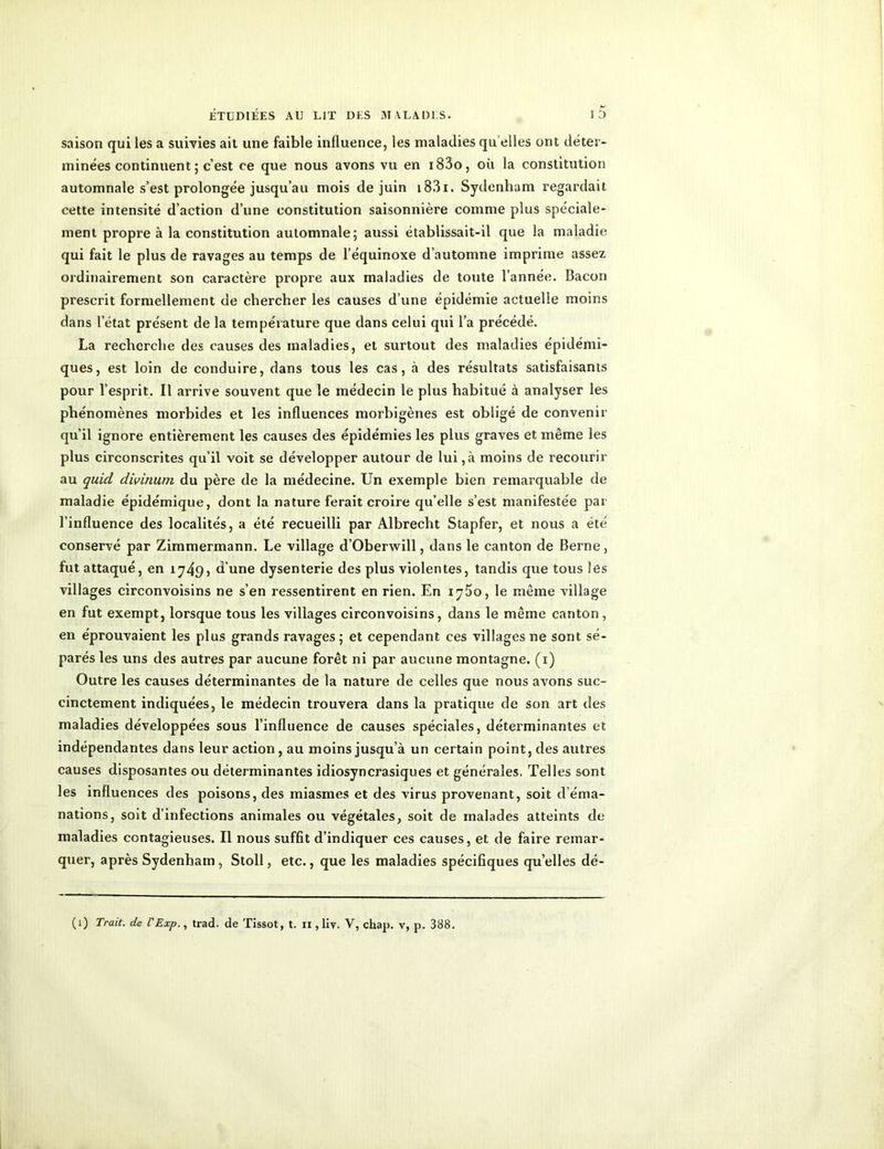 saison qui les a suivies ait une faible influence, les maladies qu elles ont déter- minées continuent ; c’est ce que nous avons vu en i83o, où la constitution automnale s’est prolongée jusqu’au mois de juin i83i. Sydenham regardait cette intensité d’action d’une constitution saisonnière comme plus spéciale- ment propre à la constitution automnale; aussi établissait-il que la maladie qui fait le plus de ravages au temps de l’équinoxe d’automne imprime assez ordinairement son caractère propre aux maladies de toute l’année. Bacon prescrit formellement de chercher les causes d’une épidémie actuelle moins dans l’état présent de la température que dans celui qui l’a précédé. La recherche des causes des maladies, et surtout des maladies épidémi- ques, est loin de conduire, dans tous les cas, à des résultats satisfaisants pour l’esprit. Il arrive souvent que le médecin le plus habitué à analyser les phénomènes morbides et les influences morbigènes est obligé de convenir qu’il ignore entièrement les causes des épidémies les plus graves et même les plus circonscrites qu’il voit se développer autour de lui,à moins de recourir au quicl divinum du père de la médecine. Un exemple bien remarquable de maladie épidémique, dont la nature ferait croire qu’elle s’est manifestée par l’influence des localités, a été recueilli par Albrecht Stapfer, et nous a été conservé par Zimmermann. Le village d’Oberwill, dans le canton de Berne, fut attaqué, en 1749» d’une dysenterie des plus violentes, tandis que tous les villages circonvoisins ne s’en ressentirent en rien. En 17^0, le même village en fut exempt, lorsque tous les villages circonvoisins, dans le même canton, en éprouvaient les plus grands ravages ; et cependant ces villages ne sont sé- parés les uns des autres par aucune forêt ni par aucune montagne. (1) Outre les causes déterminantes de la nature de celles que nous avons suc- cinctement indiquées, le médecin trouvera dans la pratique de son art des maladies développées sous l’influence de causes spéciales, déterminantes et indépendantes dans leur action, au moins jusqu’à un certain point, des autres causes disposantes ou déterminantes idiosyncrasiques et générales. Telles sont les influences des poisons, des miasmes et des virus provenant, soit d’éma- nations, soit d’infections animales ou végétales, soit de malades atteints de maladies contagieuses. Il nous suffit d’indiquer ces causes, et de faire remar- quer, après Sydenham, Stoll, etc., que les maladies spécifiques quelles dé-