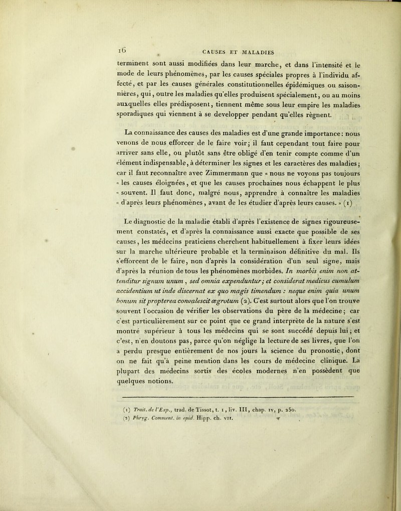 CAUSES ET MALADIES terminent sont aussi modifiées dans leur marche, et dans l’intensité et le mode de leurs phénomènes, par les causes spéciales propres à l’individu af- fecté, et par les causes générales constitutionnelles épidémiques ou saison- nières, qui, outre les maladies qu elles produisent spécialement, ou au moins auxquelles elles prédisposent, tiennent même sous leur empire les maladies sporadiques qui viennent à se développer pendant qu’elles régnent. La connaissance des causes des maladies est d’une grande importance: nous venons de nous efforcer de le faire voir; il faut cependant tout faire pour arriver sans elle, ou plutôt sans être obligé d’en tenir compte comme d’un élément indispensable, à déterminer les signes et les caractères des maladies; car il faut reconnaître avec Zimmermann que « nous ne voyons pas toujours « les causes éloignées, et que les causes prochaines nous échappent le plus '• souvent. Il faut donc, malgré nous, apprendre à connaître les maladies « d après leurs phénomènes , avant de les étudier d’après leurs causes. » (i) • Le diagnostic de la maladie établi d’après l’existence de signes rigoureuse- ment constatés, et d’après la connaissance aussi exacte que possible de ses causes, les médecins praticiens cherchent habituellement à fixer leurs idées sur la marche ultérieure probable et la terminaison définitive du mal. Ils s’efforcent de le faire, non d’après la considération d’un seul signe, mais d’après la réunion de tous les phénomènes morbides* In morbis enim non at- tenditur signum unum , sed omnia expenduntur ,• et considérât medicus cumulum accidentiurn ut inde discernât ex quo magis timendum : neque enim quia unum bonum sitpropterea convalescit ægrotum (2). C’est surtout alors que l’on trouve souvent l’occasion de vérifier les observations du père de la médecine ; car c est particulièrement sur ce point que ce grand interprète de la nature s'est montré supérieur à tous les médecins qui se sont succédé depuis lui; et c’est, n'en doutons pas, parce qu’on néglige la lecture de ses livres, que l’on a perdu presque entièrement de nos jours la science du pronostic, dont on ne fait qu’à peine mention dans les cours de médecine clinique. La plupart des médecins sortis des écoles modernes n’en possèdent que quelques notions. (1) Trait.de l'Exp., trad. de Tissot, t. 1, liv. III, chap. iv, p. î5o. (a) Phryg. Comment, in rpid. Hipp. ch. vit.