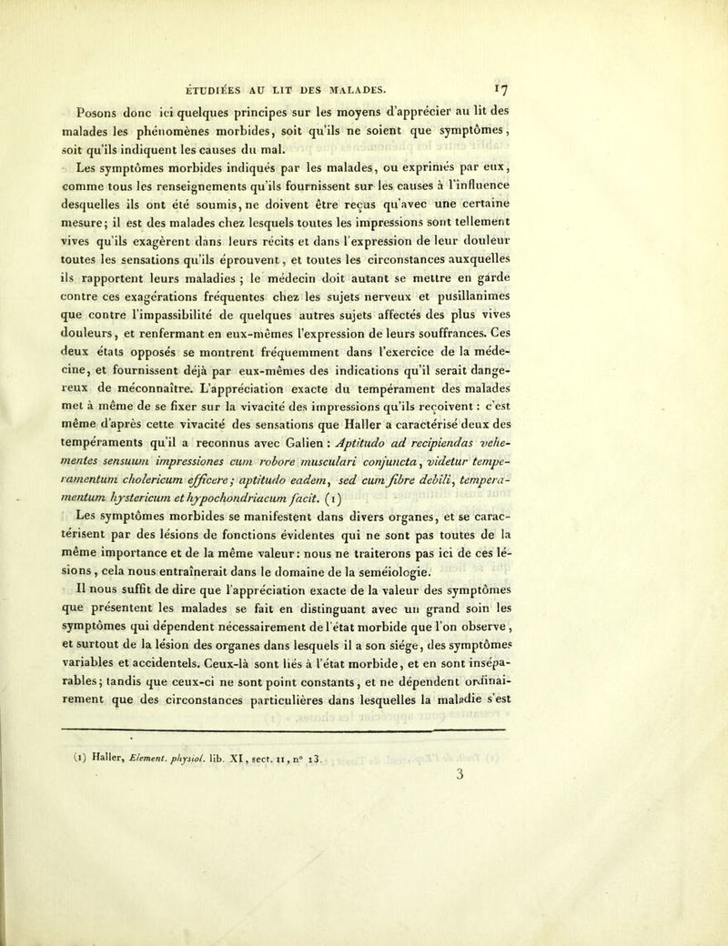 Posons donc ici quelques principes sur les moyens d’apprécier au lit des malades les phénomènes morbides, soit qu’ils ne soient que symptômes, soit qu’ils indiquent les causes du mal. Les symptômes morbides indiqués par les malades, ou exprimés par eux, comme tous les renseignements qu’ils fournissent sur les causes à l’influence desquelles ils ont été soumis, ne doivent être reçus qu’avec une certaine mesure; il est des malades chez lesquels toutes les impressions sont tellement vives qu’ils exagèrent dans leurs récits et dans l’expression de leur douleur toutes les sensations qu’ils éprouvent, et toutes les circonstances auxquelles ils rapportent leurs maladies ; le médecin doit autant se mettre en garde contre ces exagérations fréquentes chez les sujets nerveux et pusillanimes que contre l’impassibilité de quelques autres sujets affectés des plus vives douleurs, et renfermant en eux-mêmes l’expression de leurs souffrances. Ces deux états opposés se montrent fréquemment dans l’exercice de la méde- cine, et fournissent déjà par eux-mêmes des indications qu’il serait dange- reux de méconnaître. L’appréciation exacte du tempérament des malades met à même de se fixer sur la vivacité des impressions qu’ils reçoivent : c’est même d’après cette vivacité des sensations que Haller a caractérisé deux des tempéraments qu’il a reconnus avec Galien : Apt'tudo ad recipiendas vehe- menles sensuum impressiones cum robore musculari conjuncta, videtur tempe- ramentum cholericum efficere; aptitudo eadem, sed cum. fibre debili, tempera- mentum hystericum et hypochondriacum facit. ( 1 ) Les symptômes morbides se manifestent dans divers organes, et se carac- térisent par des lésions de fonctions évidentes qui ne sont pas toutes de la même importance et de la même valeur: nous ne traiterons pas ici de ces lé- sions , cela nous entraînerait dans le domaine de la séméiologie. Il nous suffit de dire que l’appréciation exacte de la valeur des symptômes que présentent les malades se fait en distinguant avec un grand soin les symptômes qui dépendent nécessairement de l’état morbide que l’on observe , et surtout de la lésion des organes dans lesquels il a son siège, des symptômes variables et accidentels. Ceux-là sont liés à l’état morbide, et en sont insépa- rables; tandis que ceux-ci ne sont point constants, et ne dépendent ordinai- rement que des circonstances particulières dans lesquelles la maladie s’est (j) Haller, Elément, pliysiot. lib. XI, sect. il, n° i3. 3