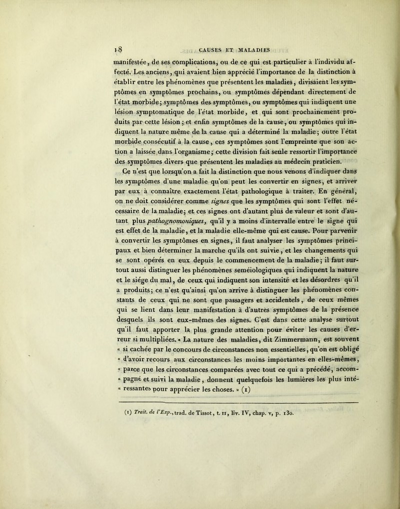 manifestée, de ses complications, ou de ce qui est particulier à l’individu af- fecté. Les anciens, qui avaient bien apprécié l’importance de la distinction à établir entre les phénomènes que présentent les maladies, divisaient les sym- ptômes en symptômes prochains, ou symptômes dépendant directement de l’état morbide; symptômes des symptômes, ou symptômes qui indiquent une lésion symptomatique de l’état morbide, et qui sont prochainement pro- duits par cette lésion ; et enfin symptômes de la cause, ou symptômes qui in- diquent la nature même de la cause qui a déterminé la maladie ; outre l'état morbide consécutif à la cause, ces symptômes sont l’empreinte que son ac- tion a laissée dans l’organisme; cette division fait seule ressortir l’importance des symptômes divers que présentent les maladies au médecin praticien. Ce n’est que lorsqu’on a fait la distinction que nous venons d’indiquer dans les symptômes d’une maladie qu’on peut les convertir en signes, et arriver par eux à connaître exactement l’état pathologique à traiter. En général, on ne doit considérer comme signes que les symptômes qui sont l’effet né- cessaire de la maladie; et ces signes ont d’autant plus de valeur et sont d’au- tant plus pathognomoniques, qu’il y a moins d’intervalle entre le signe qui est effet de la maladie, et la maladie elle-même qui est cause. Pour parvenir à convertir les symptômes en signes, il faut analyser les symptômes princi- paux et bien déterminer la marche qu’ils ont suivie, et les changements qui se sont opérés en eux depuis le commencement de la maladie ; il faut sur- tout aussi distinguer les phénomènes séméiologiques qui indiquent la nature et le siège du mal, de ceux qui indiquent son intensité et les désordres qu’il a produits; ce n’est qu’ainsi qu’on arrive à distinguer les phénomènes con- stants de ceux qui ne sont que passagers et accidentels, de ceux mêmes qui se lient dans leur manifestation à d’autres symptômes de la présence desquels ils sont eux-mêmes des signes. C’est dans cette analyse surtout qu’il faut apporter la plus grande attention pour éviter les causes d’er- reur si multipliées. « La nature des maladies, dit Zimmermann, est souvent « si cachée par le concours de circonstances non essentielles, qu’on est obligé « d’avoir recours aux circonstances les moins importantes en elles-mêmes, « parce que les circonstances comparées avec tout ce qui a précédé, accom- “ Pagné et suivi la maladie, donnent quelquefois les lumières les plus inté- « ressantes pour apprécier les choses. « (i)