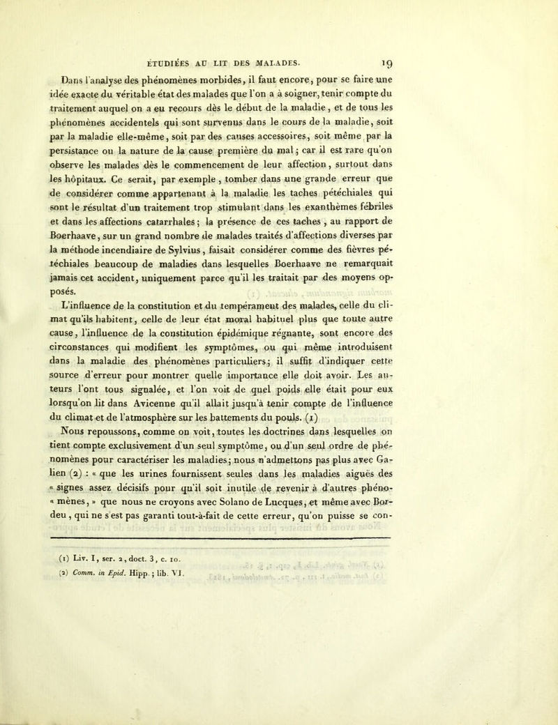 Dans 1 analyse des phénomènes morbides, il faut encore, pour se faire une idée exacte du véritable état des malades que l’on a à soigner, tenir compte du traitement auquel on a eu recours dès le début de la maladie , et de tous les phénomènes accidentels qui sont survenus dans le cours de la maladie, soit par la maladie elle-même, soit par des causes accessoires, soit même par la persistance ou la nature de la cause première du mal ; car il est rare qu’on observe les malades dès le commencement de leur affection, surtout dans les hôpitaux. Ce serait, par exemple , tomber dans une grande erreur que de considérer comme appartenant à la maladie les taches pétéchiales qui sont le résultat d’un traitement trop stimulant dans les exanthèmes fébriles et dans les affections catarrhales ; la présence de ces taches , au rapport de Boerhaave, sur un grand nombre de malades traités d’affections diverses par la méthode incendiaire de Sylvius , faisait considérer comme des fièvres pé- téchiales beaucoup de maladies dans lesquelles Boerhaave ne remarquait jamais cet accident, uniquement parce qu’il les traitait par des moyens op- posés. L’influence de la constitution et du tempérament des malades, celle du cli- mat qu’ils habitent, celle de leur état moral habituel plus que toute autre cause, l’influence de la constitution épidémique régnante, sont encore des circonstances qui modifient les symptômes, ou qui même introduisent dans la maladie des phénomènes particuliers; il suffit d’indiquer cette source d’erreur pour montrer quelle importance elle doit avoir. Les au- teurs l’ont tous signalée, et l’on voit de quel poids elle était pour eux lorsqu’on lit dans Avicenne qu’il allait jusqu’à tenir compte de l’influence du climat et de l’atmosphère sur les battements du pouls, (i) Nous repoussons, comme on voit, toutes les doctrines dans lesquelles on tient compte exclusivement d'un seul symptôme, ou d’un seul ordre de phé- nomènes pour caractériser les maladies; nous n’admettons pas plus avec Ga- lien (2) : « que les urines fournissent seules dans les maladies aiguës des « signes assez décisifs pour qu’il soit inutile de revenir à d’autres phéno- « mènes, » que nous ne croyons avec Solano de Lucques, et même avec Bor- deu , qui ne s est pas garanti tout-à-fait de cette erreur, qu’on puisse se con- (1) Liv. I, ser. 2, doct. 3, c. 10.