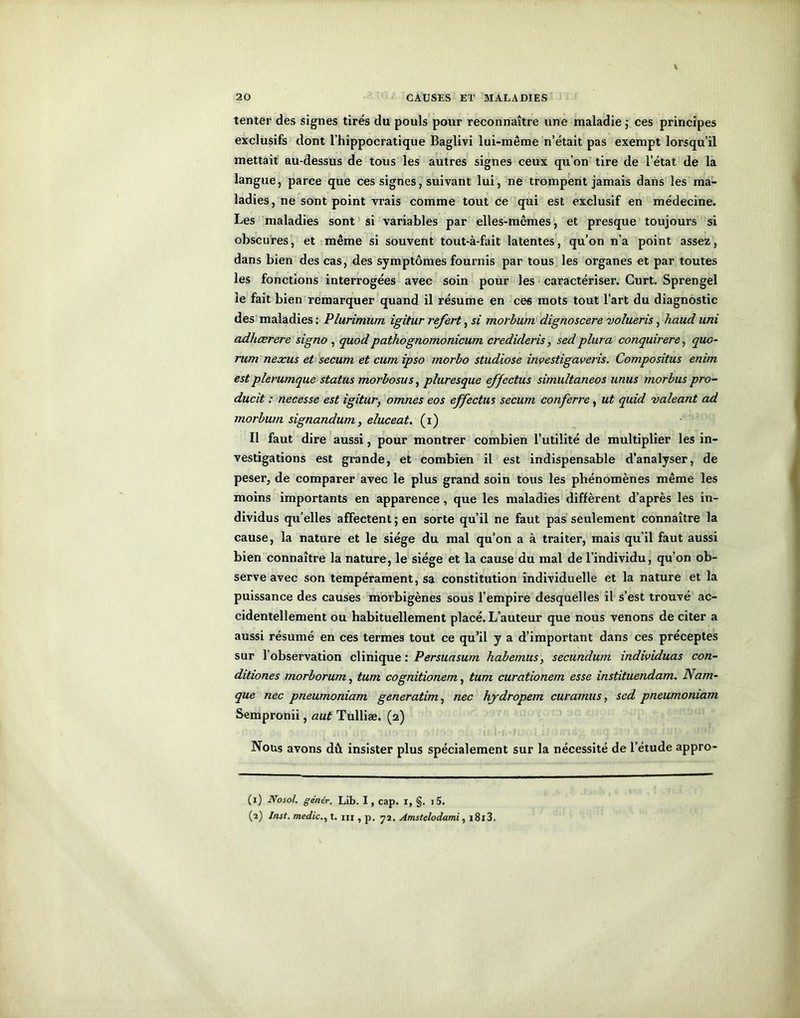 tenter des signes tirés du pouls pour reconnaître une maladie j ces principes exclusifs dont l’hippocratique Baglivi lui-même n’était pas exempt lorsqu’il mettait au-dessus de tous les autres signes ceux qu’on tire de l’état de la langue, parce que ces signes, suivant lui, ne trompent jamais dans les ma- ladies, ne sont point vrais comme tout ce qui est exclusif en médecine. Les maladies sont si variables par elles-mêmes, et presque toujours si obscures, et même si souvent tout-à-fait latentes, qu’on n’a point assez, dans bien des cas, des symptômes fournis par tous les organes et par toutes les fonctions interrogées avec soin pour les caractériser. Curt. Sprengel le fait bien remarquer quand il résume en ces mots tout l’art du diagnostic des maladies : Plurimum igitur refert, si morbum dignoscere volueris, haud uni adfiœrere signo , quodpathognomonicum credideris, sedplura conquirere, quo- rum nexus et secum et cum ipso morbo studiose investigaveris. Compositus enim est plerumque status morbosus, pluresque effectus simultaneos unus morbus pro- ducit : necesse est igitur, omnes eos effectus secum conferre, ut quid valeant ad morbum signandum, eluceat. (i) Il faut dire aussi, pour montrer combien l’utilité de multiplier les in- vestigations est grande, et combien il est indispensable d’analyser, de peser, de comparer avec le plus grand soin tous les phénomènes même les moins importants en apparence , que les maladies diffèrent d’après les in- dividus qu’elles affectent ; en sorte qu’il ne faut pas seulement connaître la cause, la nature et le siège du mal qu’on a à traiter, mais qu’il faut aussi bien connaître la nature, le siège et la cause du mal de l’individu, qu’on ob- serve avec son tempérament, sa constitution individuelle et la nature et la puissance des causes morbigènes sous l’empire desquelles il s’est trouvé ac- cidentellement ou habituellement placé. L’auteur que nous venons de citer a aussi résumé en ces termes tout ce qu’il y a d’important dans ces préceptes sur l’observation clinique : Persuasum habemus, secundum individuas con- ditiones morborum, tum cognitionem, tum curationem esse instituendam. Nam- que fiée pneumoniam generatim, nec hydropem curamus, sed pneumoniam Sempronii, aut Tulliæ. (2) Nous avons dû insister plus spécialement sur la nécessité de l’étude appro- (1) JVosol. génér. Lib. I, cap. 1, §. i5. (2) Inst, medict. m , p, 72. Amstelodami, i8i3.