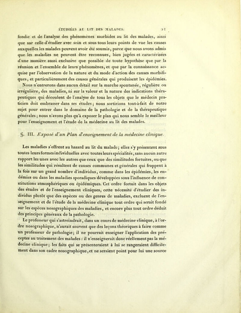 fondie et de l’analyse des phénomènes morbides au lit des malades, ainsi que sur celle d’étudier avec soin et sous tous leurs points de vue les causes auxquelles les malades peuvent avoir été soumis, parce que nous avons admis que les maladies ne peuvent être reconnues, bien jugées et caractérisées d’une manière aussi exclusive que possible de toute hypothèse que par la réunion et l’ensemble de leurs phénomènes, et que par la connaissance ac- quise par l’observation de la nature et du mode d’action des causes morbifi- ques, et particulièrement des causes générales qui produisent les épidémies. Nous n’entrerons dans aucun détail sur la marche spontanée, régulière ou irrégulière, des maladies, ni sur la valeur et la nature des indications théra- peutiques qui découlent de l’analyse de tous les objets que le médecin pra- ticien doit embrasser dans ses études ; nous sortirions tout-à-fait de notre sujet pour entrer dans le domaine de la pathologie et de la thérapeutique générales ; nous n’avons plus qu’à exposer le plan qui nous semble le meilleur pour l’enseignement et l’étude de la médecine au lit des malades. §. III. Exposé d’un Plan d'enseignement de la médecine clinique. Les maladies s’offrent au hasard au lit du malade; elles s’y présentent sous toutes leurs formes individuelles avec toutes leurs spécialités, sans aucun autre rapport les unes avec les autres que ceux que des similitudes fortuites, ou que les similitudes qui résultent de causes communes et générales qui frappent à la fois sur un grand nombre d’individus, comme dans les épidémies, les en- démies ou dans les maladies sporadiques développées sous l’influence de con- stitutions atmosphériques ou épidémiques. Cet ordre fortuit dans les objets des études et de l’enseignement cliniques, cette nécessité d’étudier des in- dividus plutôt que des espèces ou des genres de maladies, excluent de l’en- seignement et de l’étude de la médecine clinique tout ordre qui serait fondé sur les espèces nosographiques des maladies, et encore plus tout ordre déduit des principes généraux de la pathologie. Le professeur qui s’astreindrait, dans un cours de médecine clinique, à l’or- dre nosographique, n’aurait souvent que des leçons théoriques à faire comme un professeur de pathologie; il ne pourrait enseigner l’application des pré- ceptes au traitement des malades : il n’enseignerait donc réellement pas la mé- decine clinique; les faits qui se présenteraient à lui se rangeraient difficile- ment dans son cadre nosographique,et ne seraient point pour lui une source