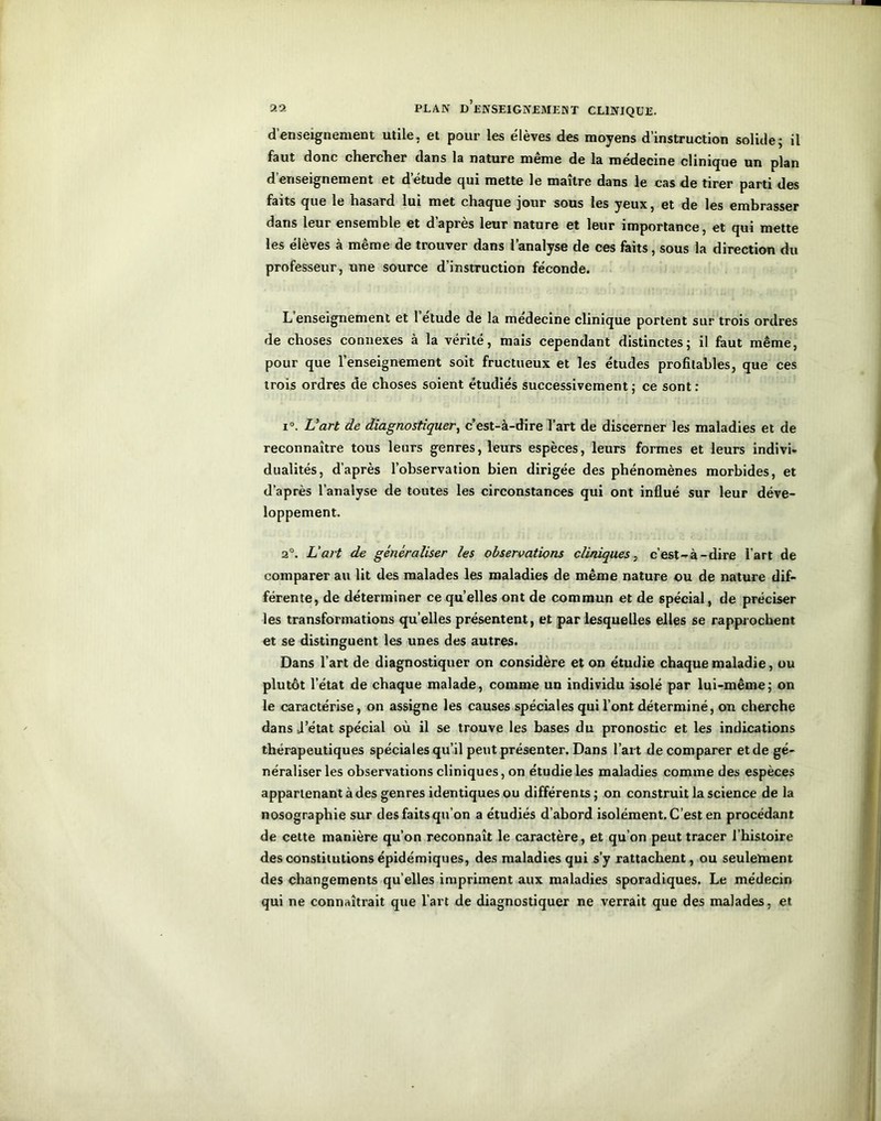 d’enseignement utile, et pour les élèves des moyens d’instruction solide; il faut donc chercher dans la nature même de la médecine clinique un plan d’enseignement et d’étude qui mette le maître dans le cas de tirer parti des faits que le hasard lui met chaque jour sous les yeux, et de les embrasser dans leur ensemble et dapres leur nature et leur importance, et qui mette les élèves à même de trouver dans l’analyse de ces faits, sous la direction du professeur, une source d’instruction féconde. L enseignement et 1 etude de la medecine clinique portent sur trois ordres de choses connexes à la vérité, mais cependant distinctes; il faut même, pour que l’enseignement soit fructueux et les études profitables, que ces trois ordres de choses soient étudiés successivement ; ce sont : i°. L'art de diagnostiquer, c’est-à-dire l’art de discerner les maladies et de reconnaître tous leurs genres, leurs espèces, leurs formes et leurs indivi- dualités, d’après l’observation bien dirigée des phénomènes morbides, et d’après l’analyse de toutes les circonstances qui ont influé sur leur déve- loppement. 2°. L'art de généraliser les observations cliniques, c’est-à-dire l’art de comparer au lit des malades les maladies de même nature ou de nature dif- férente, de déterminer ce quelles ont de commun et de spécial, de préciser les transformations qu’elles présentent, et par lesquelles elles se rapprochent et se distinguent les unes des autres. Dans l’art de diagnostiquer on considère et on étudie chaque maladie, ou plutôt l’état de chaque malade, comme un individu isolé par lui-même; on le caractérise, on assigne les causes spéciales qui l’ont déterminé, on cherche dans d’état spécial où il se trouve les bases du pronostic et les indications thérapeutiques spéciales qu’il peut présenter. Dans l’art de comparer et de gé- néraliser les observations cliniques, on étudie les maladies comme des espèces appartenant à des genres identiques ou différents; on construit la science de la nosographie sur des faits qu’on a étudiés d’abord isolément. C’est en procédant de cette manière qu’on reconnaît le caractère, et qu’on peut tracer l’histoire des constitutions épidémiques, des maladies qui s’y rattachent, ou seulement des changements quelles impriment aux maladies sporadiques. Le médecin qui ne connaîtrait que l’art de diagnostiquer ne verrait que des malades, et