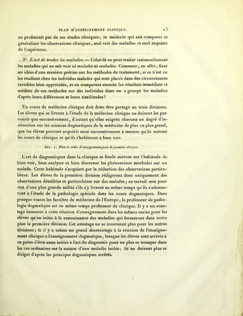 ne profiterait pas de ses études cliniques ; le médecin qui sait comparer et généraliser les observations cliniques, seul voit des maladies et seul acquiert de Xexpérience. 3°. L’art de traiter les maladies.— Celui-là ne peut traiter rationnellement les maladies qui ne sait voir ni malades ni maladies. Comment, en effet, fixer ses idées d’une manière précise sur les méthodes de traitement, si ce n’est en les étudiant chez les individus malades qui sont placés dans des circonstances variables bien appréciées, et en comparant ensuite les résultats immédiats et médiats de ces méthodes sur des individus dont on a groupé les maladies d’après leurs différences et leurs similitudes? Un cours de médecine clinique doit donc être partagé en trois divisions. Les élèves qui se livrent à l’étude de la médecine clinique ne doivent les par- courir que successivement, d’autant quelles exigent chacune un degré d'in- struction sur les sciences dogmatiques de la médecine de plus en plus grand, que les élèves peuvent acquérir aussi successivement à mesure qu’ils suivent les cours de clinique et qu’ils s’habituent à bien voir. Art. i. Plan et ordre d‘enseignementpour la première division. L’art de diagnostiquer dans la clinique se fonde surtout sur l’habitude de bien voir, bien analyser et bien discerner les phénomènes morbides sur un malade. Cette habitude s’acquiert par la rédaction des observations particu- lières. Les élèves de la première division rédigeront donc uniquement des observations détaillées et particulières sur des malades ; ce travail sera pour eux d’une plus grande utilité s’ils s’y livrent en même temps qu’ils s’adonne- ront à l’étude de la pathologie spéciale dans les cours dogmatiques. Dans presque toutes les facultés de médecine de l’Europe , le professeur de patho- logie dogmatique est en même temps professeur de clinique. Il y a un avan- tage immense à cette réunion d’enseignement dans les mêmes mains pour les élèves qu’on initie à la connaissance des maladies qui formeront dans notre plan la première division.. Cet avantage ne se trouverait plus pour les autres divisions ; là il y a même un grand désavantage à la réunion de l’enseigne- ment clinique à l’enseignement dogmatique, lorsque les élèves sont arrivés à ce point d’être assez initiés à l’art du diagnostic pour ne plus se tromper dans les cas ordinaires sur la nature d’une maladie isolée; ils ne doivent plus se diriger d’après les principes dogmatiques arrêtés.