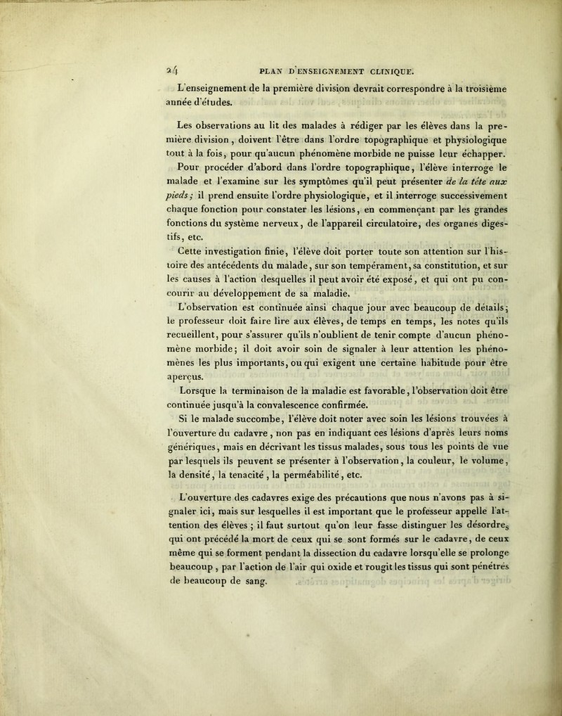 L’enseignement de la première division devrait correspondre à la troisième année d’études. Les observations au lit des malades à rédiger par les élèves dans la pre- mière division , doivent l’être dans l’ordre topographique et physiologique tout à la fois, pour qu’aucun phénomène morbide ne puisse leur échapper. Pour procéder d’abord dans l’ordre topographique, l’élève interroge le malade et l’examine sur les symptômes qu’il peut présenter de la tête aux pieds ; il prend ensuite l’ordre physiologique, et il interroge successivement chaque fonction pour constater les lésions, en commençant par les grandes fonctions du système nerveux, de l’appareil circulatoire, des organes diges- tifs, etc. Cette investigation finie, l’élève doit porter toute son attention sur 1 his- toire des antécédents du malade, sur son tempérament,sa constitution, et sur les causes à l’action desquelles il peut avoir été exposé, et qui ont pu con- courir au développement de sa maladie. L’observation est continuée ainsi chaque jour avec beaucoup de détails; le professeur doit faire lire aux élèves, de temps en temps, les notes qu’ils recueillent, pour s’assurer qu’ils n’oublient de tenir compte d’aucun phéno- mène morbide ; il doit avoir soin de signaler à leur attention les phéno- mènes les plus importants, ou qui exigent une certaine habitude pour être aperçus. Lorsque la terminaison de la maladie est favorable, l’observation doit être continuée jusqu’à la convalescence confirmée. Si le malade succombe, l’élève doit noter avec soin les lésions trouvées à l’ouverture du cadavre, non pas en indiquant ces lésions d’après leurs noms génériques, mais en décrivant les tissus malades, sous tous les points de vue par lesquels ils peuvent se présenter à l’observation, la couleur, le volume, la densité, la ténacité , la perméabilité, etc. L’ouverture des cadavres exige des précautions que nous n’avons pas à si- gnaler ici, mais sur lesquelles il est important que le professeur appelle l’at- tention des élèves ; il faut surtout qu’on leur fasse distinguer les désordres qui ont précédé la mort de ceux qui se sont formés sur le cadavre, de ceux même qui se forment pendant la dissection du cadavre lorsqu’elle se prolonge beaucoup , par l’action de l’air qui oxide et rougit les tissus qui sont pénétrés de beaucoup de sang.