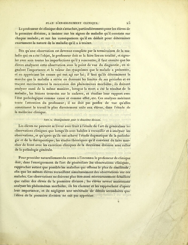 Le professeur de clinique doit s’attacher, particulièrement pour les élèves de la première division, à insister sur les signes de maladie qu’il constate sur chaque malade, et sur les conséquences qu’il en déduit pour déterminer exactement la nature de la maladie qu’il a à traiter. Dès qu’une observation est devenue complète par la terminaison de la ma- ladie qui en a été l’objet, le professeur doit se la faire lire en totalité, et signa- ler avec soin toutes les imperfections qu’il y rencontre; il faut ensuite que les élèves analysent cette observation sous le point de vue du diagnostic, en si- gnalant l’importance et la valeur des symptômes que le malade a présentés, et en appréciant les causes qui ont agi sur lui; il faut qu’ils déterminent la marche que la maladie a suivie en donnant les limites de ses périodes et en traçant succinctement la succession des phénomènes morbides ; ils doivent analyser aussi de la même manière, lorsque la mort a été le résultat de la maladie, les lésions trouvées sur le cadavre, et étudier leur rapport avec l’état pathologique comme cause et comme effet,etc. Ces analyses méritent toute l’attention du professeur; il ne doit pas perdre de vue qu’elles constituent le travail le plus directement utile aux élèves, dans l’étude de la médecine clinique. An. 2. Enseignement pour la deuxième division. Les élèves ne peuvent se livrer avec fruit à l’élude de l’art de généraliser les observations cliniques que lorsqu’ils sont habiles à recueillir et à analyser les observations, et qu’après qu’ils ont achevé l’étude dogmatique de la patholo- gie et de la thérapeutique; les études théoriques qu’il convient de faire mar- cher de front avec les exercices cliniques de la deuxième division sont celles de la pathologie générale. Pour procéder naturellement du connu à l’inconnu le professeur de clinique doit, dans l’enseignement de l’art de généraliser les observations cliniques, rapprocher autant que possible les maladies qui offrent le plus de similitude , afin que les mêmes élèves recueillent simultanément des observations sur ces malades. Ces observations ne doivent plus être aussi minutieusement détaillées que celles des élèves de la première division ; les élèves savent maintenant analyser les phénomènes morbides, ils les classent et les rapprochent d’après leur importance, et ils négligent une multitude de détails secondaires que l’élève de la première division ne sait pas apprécier.