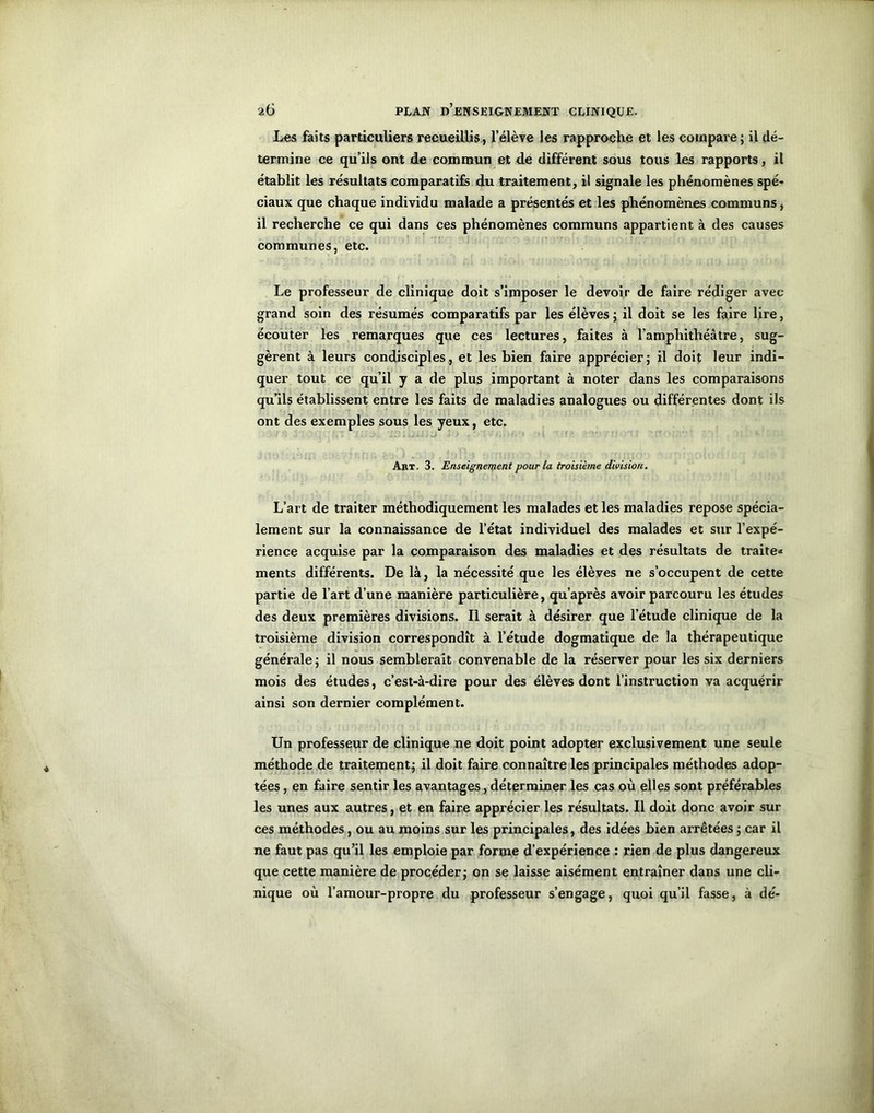 Les faits particuliers recueillis, l’élève les rapproche et les compare; il dé- termine ce qu’ils ont de commun et de différent sous tous les rapports, il établit les résultats comparatifs du traitement, il signale les phénomènes spé- ciaux que chaque individu malade a présentés et les phénomènes communs, il recherche ce qui dans ces phénomènes communs appartient à des causes communes, etc. Le professeur de clinique doit s’imposer le devoir de faire rédiger avec grand soin des résumés comparatifs par les élèves ; il doit se les faire lire, écouter les remarques que ces lectures, faites à l'amphithéâtre, sug- gèrent à leurs condisciples, et les bien faire apprécier; il doit leur indi- quer tout ce qu’il y a de plus important à noter dans les comparaisons qu’ils établissent entre les faits de maladies analogues ou différentes dont ils ont des exemples sous les yeux, etc. Akt. 3. Enseignement pour la troisième division. L’art de traiter méthodiquement les malades et les maladies repose spécia- lement sur la connaissance de l’état individuel des malades et sur l’expé- rience acquise par la comparaison des maladies et des résultats de traite» ments différents. De là, la nécessité que les élèves ne s’occupent de cette partie de l’art d’une manière particulière, qu’après avoir parcouru les études des deux premières divisions. Il serait à désirer que l’étude clinique de la troisième division correspondît à l’étude dogmatique de la thérapeutique générale ; il nous semblerait convenable de la réserver pour les six derniers mois des études, c’est-à-dire pour des élèves dont l’instruction va acquérir ainsi son dernier complément. Un professeur de clinique ne doit point adopter exclusivement une seule méthode de traitement; il doit faire connaître les principales méthodes adop- tées , en faire sentir les avantages, déterminer les cas où elles sont préférables les unes aux autres, et en faire apprécier les résultats. Il doit donc avoir sur ces méthodes, ou au moins sur les principales, des idées bien arrêtées ; car il ne faut pas qu’il les emploie par forme d’expérience : rien de plus dangereux que cette manière de procéder; on se laisse aisément entraîner dans une cli- nique où l’amour-propre du professeur s’engage, quoi qu’il fasse, à dé-