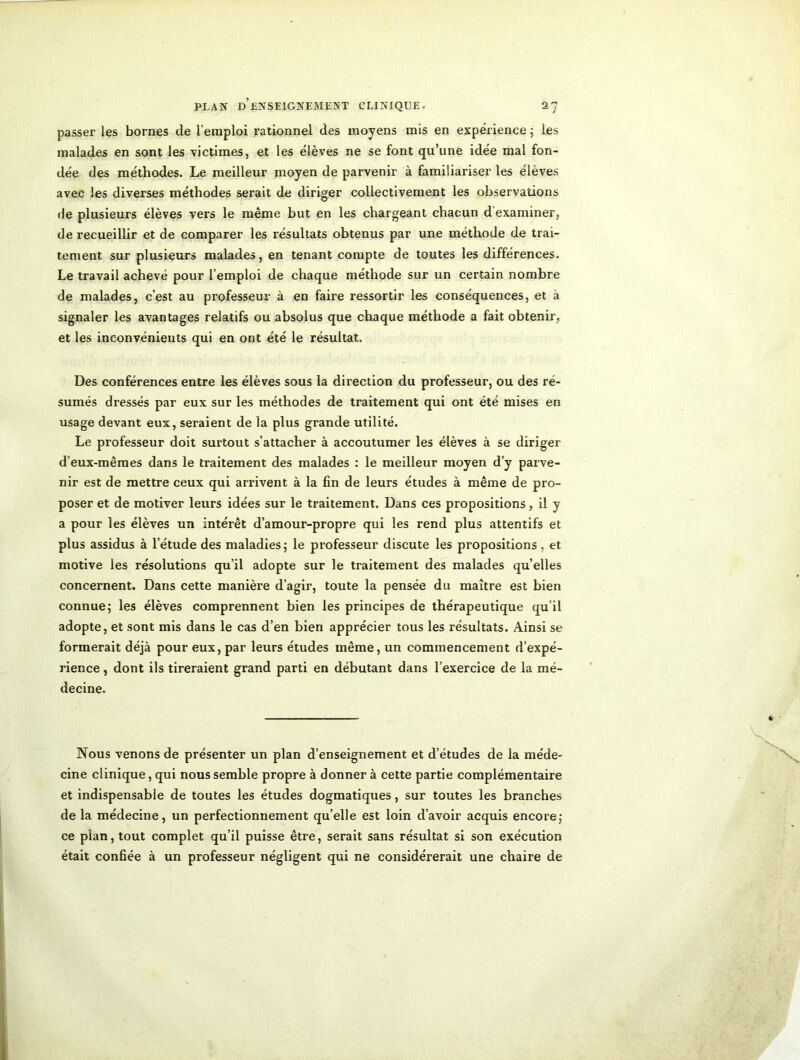 passer les bornes de l’emploi rationnel des moyens mis en expérience ; les malades en sont les -victimes, et les élèves ne se font qu’une idée mal fon- dée des méthodes. Le meilleur moyen de parvenir à familiariser les élèves avec les diverses méthodes serait de diriger collectivement les observations de plusieurs élèves vers le même but en les chargeant chacun d examiner, de recueillir et de comparer les résultats obtenus par une méthode de trai- tement sur plusieurs malades, en tenant compte de toutes les différences. Le travail achevé pour l’emploi de chaque méthode sur un certain nombre de malades, c’est au professeur à en faire ressortir les conséquences, et à signaler les avantages relatifs ou absolus que chaque méthode a fait obtenir, et les inconvénients qui en ont été le résultat. Des conférences entre les élèves sous la direction du professeur, ou des ré- sumés dressés par eux sur les méthodes de traitement qui ont été mises en usage devant eux, seraient de la plus grande utilité. Le professeur doit surtout s’attacher à accoutumer les élèves à se diriger d’eux-mêmes dans le traitement des malades : le meilleur moyen d’y parve- nir est de mettre ceux qui arrivent à la fin de leurs études à même de pro- poser et de motiver leurs idées sur le traitement. Dans ces propositions, il y a pour les élèves un intérêt d’amour-propre qui les rend plus attentifs et plus assidus à l’étude des maladies; le professeur discute les propositions, et motive les résolutions qu’il adopte sur le traitement des malades qu elles concernent. Dans cette manière d’agir, toute la pensée du maître est bien connue; les élèves comprennent bien les principes de thérapeutique qu’il adopte, et sont mis dans le cas d’en bien apprécier tous les résultats. Ainsi se formerait déjà pour eux, par leurs études même, un commencement d’expé- rience , dont ils tireraient grand parti en débutant dans l’exercice de la mé- decine. Nous venons de présenter un plan d’enseignement et d’études de la méde- cine clinique, qui nous semble propre à donnera cette partie complémentaire et indispensable de toutes les études dogmatiques, sur toutes les branches de la médecine, un perfectionnement qu’elle est loin d’avoir acquis encore; ce plan, tout complet qu’il puisse être, serait sans résultat si son exécution était confiée à un professeur négligent qui ne considérerait une chaire de