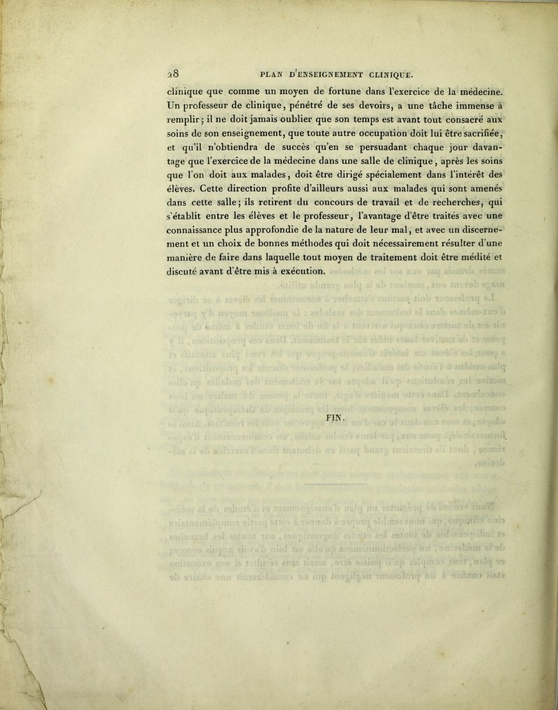 clinique que comme un moyen de fortune dans l’exercice de la médecine. Un professeur de clinique, pénétré de ses devoirs, a une tâche immense à remplir; il ne doit jamais oublier que son temps est avant tout consacré aux soins de son enseignement, que toute autre occupation doit lui être sacrifiée, et qu’il n’obtiendra de succès qu’en se persuadant chaque jour davan- tage que l’exercice de la médecine dans une salle de clinique, après les soins que l’on doit aux malades, doit être dirigé spécialement dans l’intérêt des élèves. Cette direction profite d’ailleurs aussi aux malades qui sont amenés dans cette salle; ils retirent du concours de travail et de recherches, qui s’établit entre les élèves et le professeur, l’avantage d’être traités avec une connaissance plus approfondie de la nature de leur mal, et avec un discerne- ment et un choix de bonnes méthodes qui doit nécessairement résulter d’une manière de faire dans laquelle tout moyen de traitement doit être médité et discuté avant d’être mis à exécution. FIN,