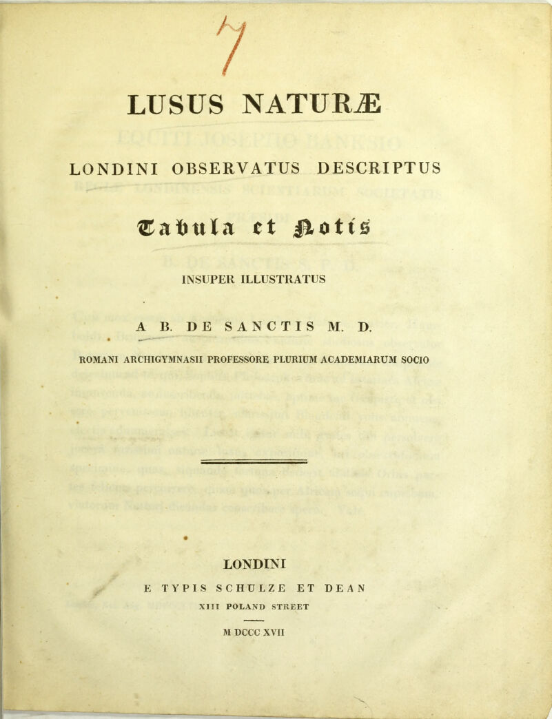 LUSUS NATURAE LONDINI OBSERVATUS DESCRIPTUS ®a<ntla ct 4^0 tts INSUPER ILLUSTRATUS A B. DE SANCTIS M. D. ROMANI ARCHIGYMNASII PROFESSORE PLURIUM ACADEMIARUM SOCIO LONDINI E TYPIS SCHTJLZE ET DEAN XIII POLAND STREET M DCCC XVII