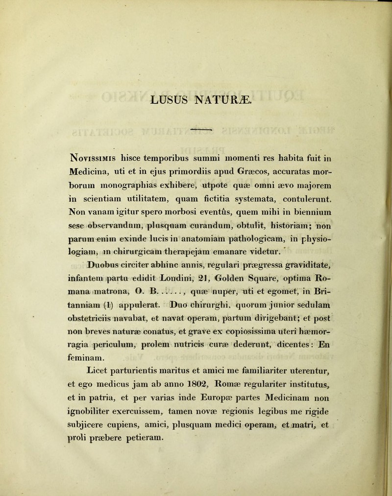 Novissimis hisce temporibus summi momenti res habita fuit in Medicina, uti et in ejus primordiis apud Graecos, accuratas mor- borum monographias exhibere, utpote quae omni aevo majorem in scientiam utilitatem, quam fictitia systemata, contulerunt. Non vanam igitur spero morbosi eventus, quem mihi in biennium sese observandum, plusquam curandum, obtulit, historiam; non parum enim exinde lucis in anatomiain pathologicam, in physio- logiam, in chirurgicam therapejam emanare videtur. Duobus circiter abhinc annis, regulari praegressa graviditate, infantem partu edidit Londini, 21, Golden Square, optima Ro- mana matrona, O. B , quae nuper, uti et egoinet, in Bri- tanniam (1) appulerat. Duo chirurghi, quorum junior sedulam obstetriciis navabat, et navat operam, partum dirigebant; et post non breves naturae conatus, et grave ex copiosissima uteri haemor- ragia periculum, prolem nutricis curae dederunt, dicentes: En feminam. Licet parturientis maritus et amici me familiariter uterentur, et ego medicus jam ab anno 1802, Romae regulariter institutus, et in patria, et per varias inde Europae partes Medicinam non ignobiliter exercuissem, tamen novae regionis legibus me rigide subjicere cupiens, amici, plusquam medici operam, et jnatri, et proli praebere petieram.