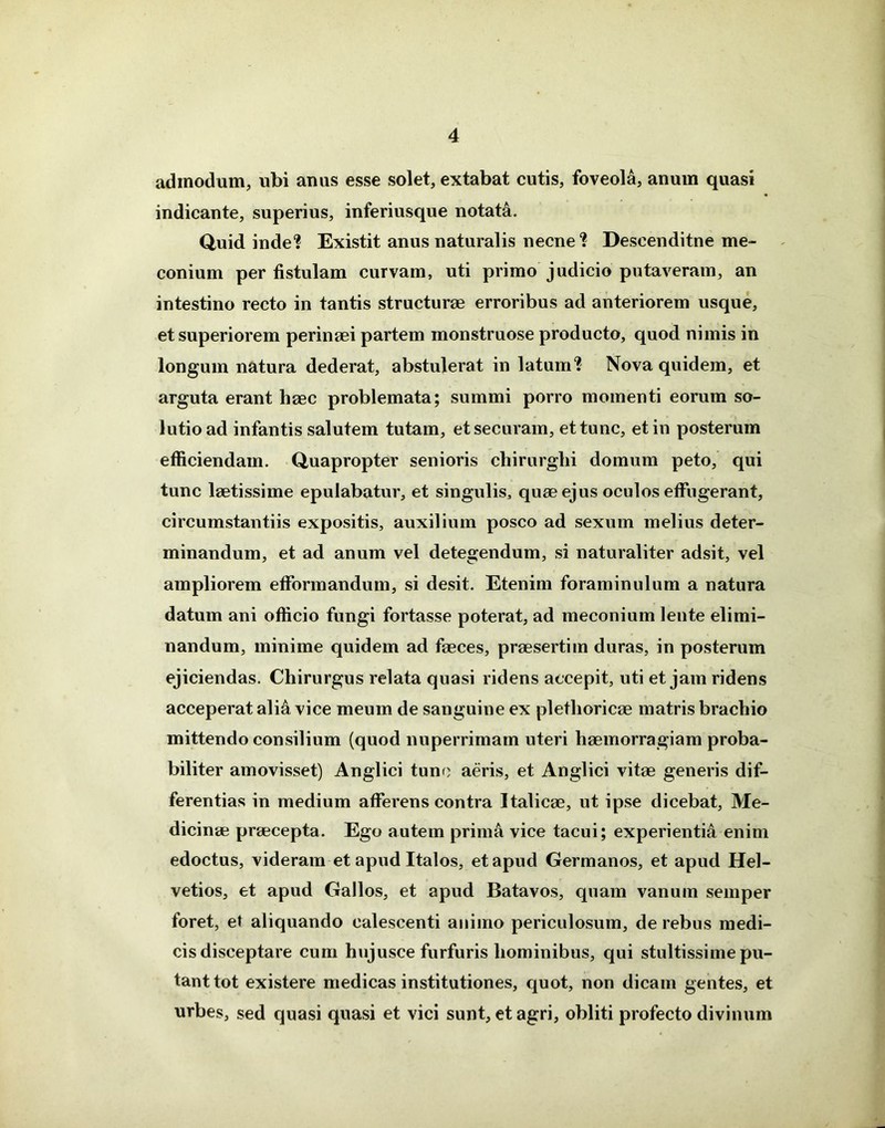 admodum, ubi anus esse solet, extabat cutis, foveola, anum quasi indicante, superius, inferiusque notata. Quid inde? Existit anus naturalis necne? Descenditne me- conium per fistulam curvam, uti primo judicio putaveram, an intestino recto in tantis structurae erroribus ad anteriorem usque, et superiorem perinaei partem monstruose producto, quod nimis in longum natura dederat, abstulerat in latum? Nova quidem, et arguta erant haec problemata; summi porro momenti eorum so- lutio ad infantis salutem tutam, et securam, et tunc, et in posterum efficiendam. Quapropter senioris chirurghi domum peto, qui tunc laetissime epulabatur, et singulis, quae ejus oculos effugerant, circumstantiis expositis, auxilium posco ad sexum melius deter- minandum, et ad anum vel detegendum, si naturaliter adsit, vel ampliorem efformandum, si desit. Etenim foraminulum a natura datum ani officio fungi fortasse poterat, ad meconium lente elimi- nandum, minime quidem ad faeces, praesertim duras, in posterum ejiciendas. Chirurgus relata quasi ridens accepit, uti et jam ridens acceperat ali& vice meum de sanguine ex plethoricae matris brachio mittendo consilium (quod nuperrimam uteri haemorragiam proba- biliter amovisset) Anglici tune aeris, et Anglici vitae generis dif- ferentias in medium afferens contra Italicae, ut ipse dicebat, Me- dicinae praecepta. Ego autem prima vice tacui; experientia enim edoctus, videram et apud Italos, et apud Germanos, et apud Hel- vetios, et apud Gallos, et apud Batavos, quam vanum semper foret, et aliquando calescenti animo periculosum, de rebus medi- cis disceptare cum hujusce furfuris hominibus, qui stultissime pu- tant tot existere medicas institutiones, quot, non dicam gentes, et urbes, sed quasi quasi et vici sunt, et agri, obliti profecto divinum