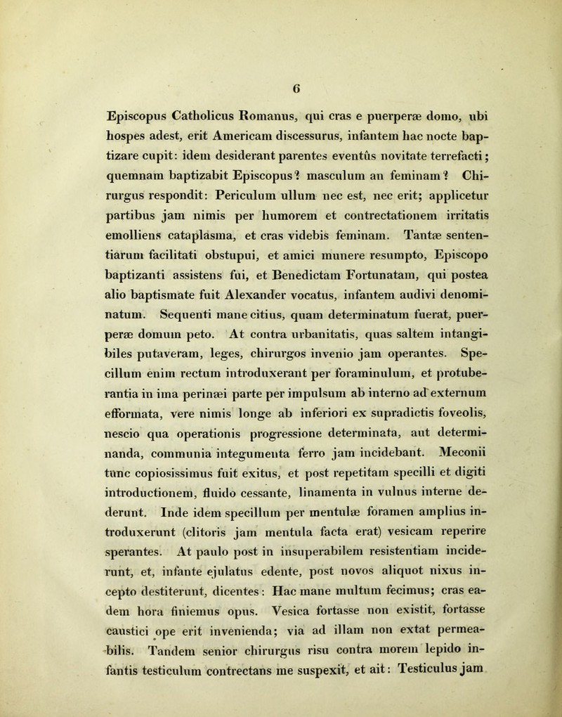 Episcopus Catholicus Romanus, qui cras e puerperae domo, ubi hospes adest, erit Americani discessurus, infantem hac nocte bap- tizare cupit: idem desiderant parentes eventus novitate terrefacti; quemnam baptizabit Episcopus *? masculum an feminam'? Chi- rurgus respondit: Periculum ullum nec est, nec erit; applicetur partibus jam nimis per humorem et contrectationem irritatis emolliens cataplasma, et cras videbis feminam. Tantae senten- tiarum facilitati obstupui, et amici munere resumpto, Episcopo baptizanti assistens fui, et Benedictam Fortunatam, qui postea alio baptismate fuit Alexander vocatus, infantem audivi denomi- natum. Sequenti mane citius, quam determinatum fuerat, puer- perae domum peto. At contra urbanitatis, quas saltem intangi- biles putaveram, leges, chirurgos invenio jam operantes. Spe- cillum enim rectum introduxerant per foraminulum, et protube- rantia in ima perinaei parte per impulsum ab interno ad externum efformata, vere nimis longe ab inferiori ex supradictis foveolis, nescio qua operationis progressione determinata, aut determi- nanda, communia integumenta ferro jam incidebant. Meconii tunc copiosissimus fuit exitus, et post repetitam specilli et digiti introductionem, fluido cessante, linamenta in vulnus interne de- derunt. Inde idem specillum per mentulae foramen amplius in- troduxerunt (clitoris jam mentula facta erat) vesicam reperire sperantes. At paulo post in insuperabilem resistentiam incide- runt, et, infante ejulatus edente, post novos aliquot nixus in- cepto destiterunt, dicentes: Hac mane multum fecimus; cras ea- dem hora finiemus opus. Vesica fortasse non existit, fortasse caustici ope erit invenienda; via ad illam non extat permea- bilis. Tandem senior chirurgus risu contra morem lepido in- fantis testiculum contrectans me suspexit, et ait: Testiculus jam