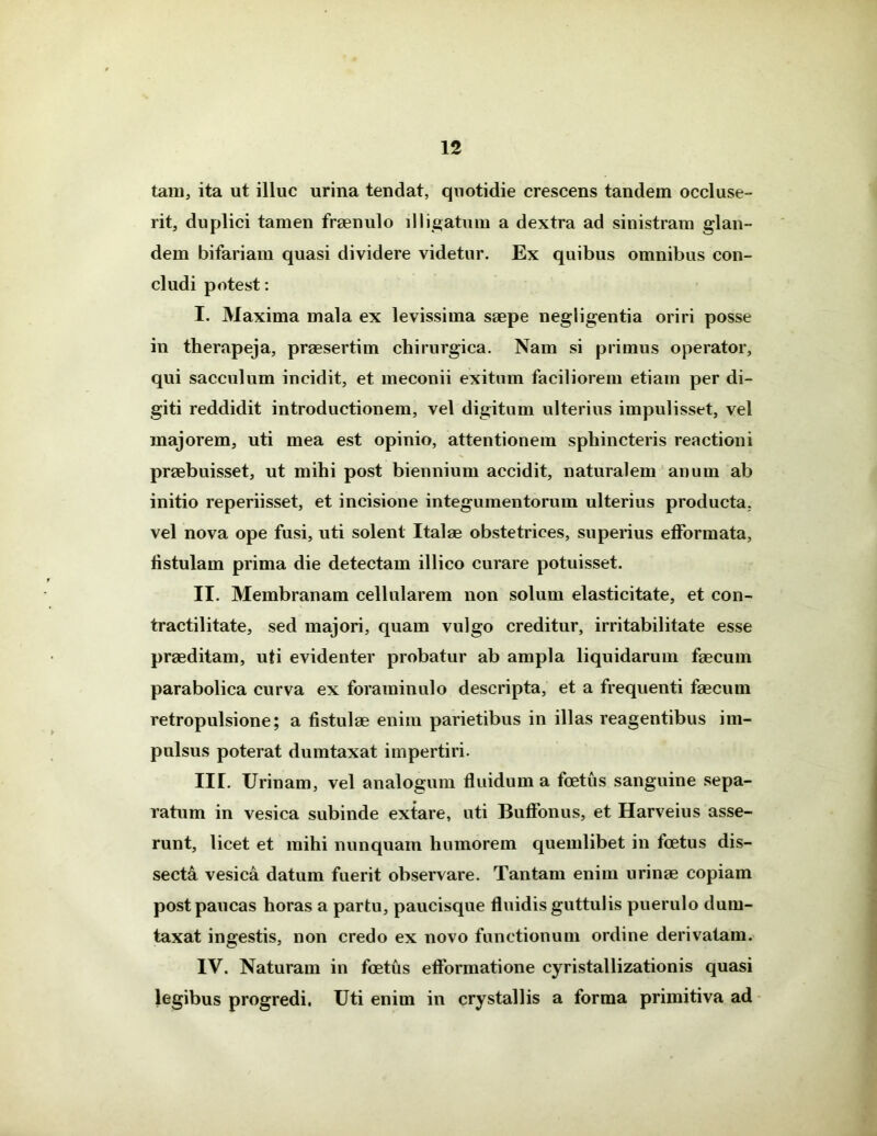 tam, ita ut illuc urina tendat, quotidie crescens tandem occluse- rit, duplici tamen fraenulo illigatum a dextra ad sinistram glan- dem bifariam quasi dividere videtur. Ex quibus omnibus con- cludi potest: I. Maxima mala ex levissima saepe negligentia oriri posse in therapeja, praesertim chirurgica. Nam si primus operator, qui sacculum incidit, et meconii exitum faciliorem etiam per di- giti reddidit introductionem, vel digitum ulterius impulisset, vel majorem, uti mea est opinio, attentionem sphincteris reactioni praebuisset, ut mihi post biennium accidit, naturalem anum ab initio reperiisset, et incisione integumentorum ulterius producta, vel nova ope fusi, uti solent Italae obstetrices, superius efformata, fistulam prima die detectam illico curare potuisset. II. Membranam cellularem non solum elasticitate, et con- tractilitate, sed majori, quam vulgo creditur, irritabilitate esse praeditam, uti evidenter probatur ab ampla liquidarum faecum parabolica curva ex foraminulo descripta, et a frequenti faecum retropulsione; a fistulae enim parietibus in illas reagentibus im- pulsus poterat dumtaxat impertiri. III. Urinam, vel analogum fluidum a foetus sanguine sepa- ratum in vesica subinde extare, uti Buffonus, et Harveius asse- runt, licet et mihi nunquam humorem quemlibet in foetus dis- secta vesica datum fuerit observare. Tantam enim urinae copiam post paucas horas a partu, paucisque fluidis guttulis puerulo dum- taxat ingestis, non credo ex novo functionum ordine derivatam. IV. Naturam in foetus eflonnatione cyristallizationis quasi legibus progredi. Uti enim in crystallis a forma primitiva ad