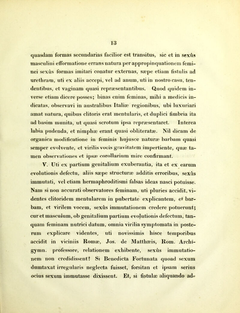 quasdam formas secundarias facilior est transitus, sic et in sexfis masculini efformatione errans natura per appropinquationem femi- nei sexus formas imitari conatur externas, saepe etiam fistulis ad urethram, uti ex aliis accepi, vel ad anum, uti in nostro casu, ten- dentibus, et vaginam quasi repraesentantibus. Quod quidem in- verse etiam dicere posses; binas enim feminas, mihi a medicis in- dicatas, observavi in australibus Italiae regionibus, ubi luxuriari amat natura, quibus clitoris erat mentularis, et duplici fimbria ita ad basim munita, ut quasi scrotum ipsa repraesentaret. Interea labia pudenda, et nimphae erant quasi obliteratae. Nil dicam de organica modificatione in feminis hujusce naturae barbam quasi semper evolvente, et virilis vocis gravitatem impertiente, quae ta- men observationes et ipsae corollarium mire confirmant. V. Uti ex partium genitalium exuberantia, ita et ex earum evolutionis defectu, aliis saepe structurae additis erroribus, sexus immutati, vel etiam hermaphroditismi falsas ideas nasci potuisse. Nam si non accurati observatores feminam, uti pluries accidit, vi- dentes clitoridem mentularein in pubertate explicantem, et bar- bam, et virilem vocem, sexus immutationem credere potuerunt; cur et masculum, ob genitalium partium evolutionis defectum, tan- quam feminam nutrici datum, omnia virilia symptomata in poste- rum explicare videntes, uti novissimis hisce temporibus accidit in viciniis Romae, Jos. de Matthaeis, Rom. Archi- gymn. professore, relationem exhibente, sexus immutatio- nem non credidissent? Si Benedicta Fortunata quoad sexum dumtaxat irregularis neglecta fuisset, forsitan et ipsam serius ocius sexum immutasse dixissent. Et, si fistulae aliquando ad*?