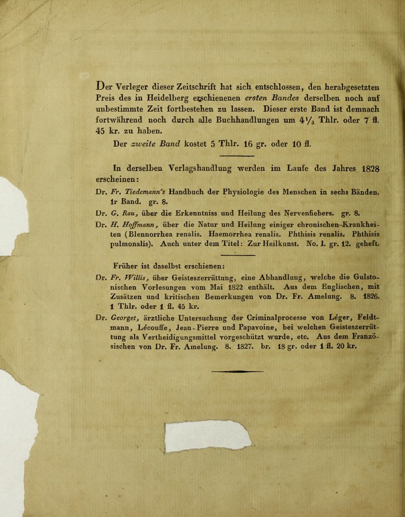 Der Verleger dieser Zeitschrift hat sich entschlossen, den herabgesetzten Preis des in Heidelberg erschienenen ersten Bandes derselben noch auf unbestimmte Zeit fortbestehen zu lassen. Dieser erste Band ist demnach fortwährend noch durch alle Buchhandlungen um 4 Vs Thlr. oder 7 fl. 45 kr. zu haben. Der zweite Band kostet 5 Thlr. 16 gr. oder 10 fl. In derselben Verlagshandlung werden im Laufe des Jahres 1828 erscheinen: Dr. Fr, Tiedemann^s Handbuch der Physiologie des Menschen in sechs Banden. Ir Band. gr. 8. Dr. G. Rauj über die Erkenntniss und Heilung des Nervenfiebers. gr. 8. Dr. H, Hoffmann f über die Natur und Heilung einiger chronischen-Jirankhei- ten (Blennorrhea renalis. Haemorrhea renalis. Phthisis renalis. Phthisis pulmonalis). Auch unter dem Titel: Zur Heilkunst. No. 1. gr. 12. geheft. Früher ist daselbst erschienen: Dr. Fr, Willis, über Geisteszerrüttung, eine Abhandlung, welche die Gulsto- nischen Vorlesungen vom Mai 1822 enthält. Aus dem Englischen, mit Zusätzen und kritischen Bemerkungen von Dr. Fr. Amelung. 8. 1826. 1 Thlr. oder 1 fl. 45 kr. Dr. Georget, ärztliche Untersuchung der Criminalprocesse von Leger, Feldt- mann, L^coufle, Jean-Pierre und Papavoine, bei welchen Geisteszerrüt- tung als Vertheidigungsmittel vorgeschützt wurde, etc. Aus dem Franzö-