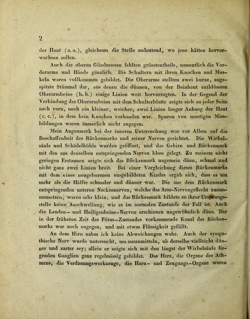 der Haut (a. a.), gleichsam die Stelle andeutend, wo jene hätten hervor- wachsen sollen. Auch die oberen Gliedmassen fehlten grÖsstentheils, namentlich die Vor- derarme und Hände gänzlich. Die Schultern mit ihren Knochen und IMus- keln waren vollkommen gebildet. Die Oberarme stellten zwei kurze, zuge- spitzte Stummel dar, aus denen die dünnen, von der Beinhaut eutblÖssten Oberarmbeine (b. b.) einige Linien weit hervorragten. In der ^Gegend der Verbindung des Oberarmbeins mit dem Schulterblatte zeigte sich au jeder Seite nach vorn, noch ein kleiner, weicher, zwei Linien langer Anhang der Haut (c. c.), in dem kein Knochen vorhanden war. Spuren von sonstigen Miss- bildungen waren äusserlich nicht zugegen. IMein Augenmerk bei der inneren Untersuchung war vor Allem auf die Beschaffenheit des Rückenmarks und seiner Nerven gerichtet. Die Wirbel- säule und Schädelhöhle wurden geöffnet, und das Gehirn und Rückenmark mit den aus denselben entspringenden Nerven bloss gelegt. Zu meinem nicht geringen Erstaunen zeigte sich das Rückenmark ungemein dünn, schmal und nicht ganz zwei Linien breit. Bei einer Vergleichung dieses Jlückenmarks mit dem eines neugeborenen ausgebildeten Kindes ergab sich, dass es um mehr als die Hälfte schmaler und dünner war. Die aus dem Rückenmark entspringenden unteren Nackennerven, welche das Arni-Nervengeflecht zusam- mensetzen, waren sehr klein, und das Rückenmark bildete an ihrer Urs^Ärnngs- stelle keine Anschwellung, wie es im normalen Zustande der Fall ist. Auch die Lenden- und Heiligeubeius-Nerven erschienen ungewöhnlich dünn. Der in der früheren Zelt des Fötus-Zustandes vorkommende Kanal des Rücken- marks war noch zugegen, und mit etwas Flüssigkeit gefüllt. An dem Hirn nahm ich keine Abweichungen wahr. Auch der sympa- thische Nerv wurde untersucht, um auszumitteln, ob derselbe vielleicht dün- ner und zarter sey; allein er zeigte sich mit den längst der M irbelsäule lie- genden Ganglien ganz regelmässig gebildet. Das Herz, die Organe des Ath- meus, die Verdauungswerkzeuge, die Harn- und Zeugungs - Organe waren