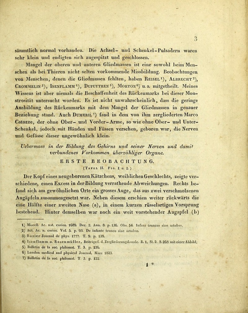 o sämnitlich normal vorhanden. Die Achsel- und Schenkel-Pulsadern waren sehr klein und endigten sich zugespitzt und geschlossen. Mangel der oberen und unteren Gliedmassen ist eine sowohl heim Men- schen als hei Thieren nicht selten vorkommende Misshildung. Beohachtungeii von Menschen, denen die Gliedmassen fehlten, haben Reisel^), Albrecht^), Crommelin^), Isenflamm'‘), Düpuytren®), Morton^) u. a. mitgetheilt. Meines Wissens ist aber niemals die Beschaffenheit des Rückenmarks bei dieser Mon- strosität untersucht worden. Es ist nicht unwahrscheinlich,, dass die geringe Ausbildung des Rückenmarks mit dem Mangel der Gliedmassen in genauer Beziehung- stand. Auch Dumeril ’) fand in dem von ihm zergliederten Marco Catozze, der ohne Ober- und Vorder-Arme, so wie ohne Ober- und Unter- Schenkel, jedoch mit Händen und Füssen versehen, geboren war, die Nerven und Gefässe dieser ungewöhnlich klein. Uehermass in der Bildung des Gehirns und seiner Nerven und dami^ verbundenes Vorkommen überzähliger Organe. ERSTE BEOBACHTUNG. (Tafel II. F i o. 1 u. 2. ) Der Kopf eines neugeborenen Kätzchens, weiblichen Geschlechts, zeigte ver- schiedene, einen Excess in der Bildung verrathende Abweichungen. Rechts be- fand sich am gewöhnlichen Orte ein grosses Auge, das aus zwei verschmolzenen Augäpfeln zusammengesetzt war. Neben diesem erschien weiter rückwärts die eine Hälfte einer zweiten Nase (a), iii einem kurzen rüsselartigen Vorsprung bestehend. Hinter demselben war noch ein weit vorstehender Augapfel (b) 1) Miscell. Ac. nat. curios. 1689. Dec. 2. Ann. 8. p. 136. Obs. 54. Infans trimcus sine ai'tiibiis, 2) Act. Ac. n. curios. Vol. 5- p. 93. De infante trunco sine artiibus. 3) Rozier Journal de phys. 1777. T. 9- p. 1.39. 4) Isenflainm u. Rosenmüller, Beiträge f. d. Zergliederungskundc. B. 1, St.2. S. 263 mit einer Abbild. 5) Bulletin de la soc. philoraat. T. 3. p. 126. ^ 6) London medical and physical Journal. März 1823. 7) Bulletin de la soc. philomat. T. 3. p. 122. 1