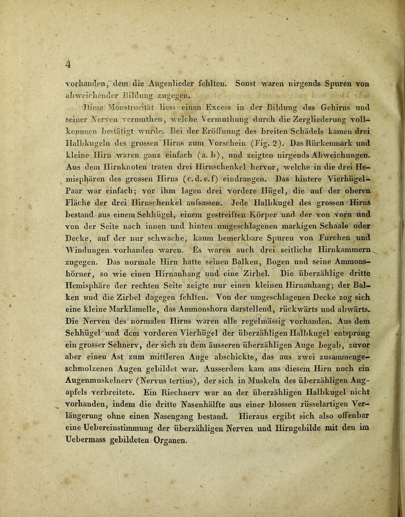 vorliaiideiij dem die Angenlieder fehlten. Sonst -waren nirgends Spuren von aL-wcieliender Bildnim zu<>cgen. ! >' Diese Monstrosität liess- einen Excess in der Bildung des Gehirns und seiner IN erven vermuthen, welche Vermuthung durch die Zergliederung voll- kommen hestätigt AA^urde. Bei der Eröffnung des Breiten Schädels kamen drei Halldcugcln des grossen Plirns zum Vorschein (Fig. 2). Das Rückenmark und kleine Hirn Avaren ganz einfach (a. h), und zeigten nirgends AhAveichungen. Aus dem Hirnknoten traten drei Hirnschenkel hervor, aaeiche in die drei He- misphären des grossen Hirns (c. d. e.f) eiudrangen. Das hintere Vierhügel- Paar Avar einfach; vor ihm lagen drei vordere Hügel, die auf der oberen Fläche der drei Hiruschenkel aufsassen. Jede Halbkugel des grossen Hirns bestand aus einem Sehhügel^ einem gestreiften Körper und der von vorn und von der Seite nach innen und hinten umgeschlageneu markigen Schaale oder Decke, auf der nur scliAvache, kaum bemerkbare Spuren von Furchen und Windungen vorhanden Avareu. Es AAmren auch drei seitliche Hirnkammern^ zugegen. Das normale Hirn hatte seinen Balken, Bogen und seine Ammons— hÖrner, so Avie einen Hirnanhang und eine Zirbel. Die überzählige dritte Hemisphäre der rechten Seite zeigte nur einen kleinen Hirnanhang; der Bal- ken und die Zirbel dagegen fehlten. Von der umgeschlagenen Decke zog sich eine kleine IMarklamelle, das Anmionshorn darstellend, rüclcAvärts und aliAvärts, Die Nerven des normalen Hirns Avaren alle regelmässig vorhanden. Aus dem Sehhügel und dem vorderen Vierhügel der überzähligen Halbkugel entsprang ein grosser Sehnerv, der sich zu dem äusseren überzähligen Auge begab, zuvor aber einen Ast zum mittleren Auge abschickte, das aus ZAvei zusauunenge- schmolzenen Augen gebildet Avar. Ausserdem kam aus diesem Hirn noch ein Augenmuskelnerv (Nervus tertius), der sich in Muskeln des überzähligen Aug- apfels verbreitete. Ein Riechnerv Avar an der überzähligen Halbkugel nicht vorhanden, indem die dritte Nasenhälfte aus einer blossen rüsselartigen Ver- längerung ohne einen Nasengang bestand. Hieraus ergibt sich also offenbar eine Uebereinstimmung der überzäliligen Nerven und Hirngebilde mit den im Uebermass gebildeten Organen. V