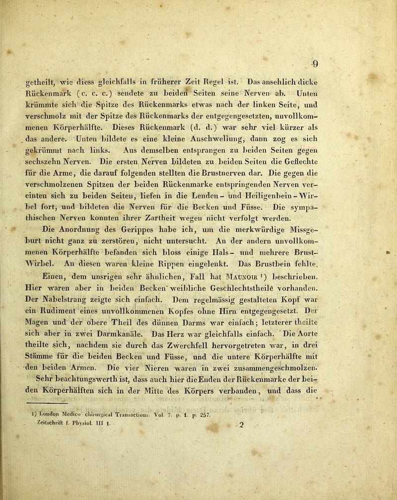 Rückenmark (c. c. c.) sendete zu Leiden Seiten seine Nerven ah. Unten krümmte sich die Spitze des Rückenmarks etwas nach der linken Seite, und verschmolz mit der Spitze des Rückenmarks der entgegengesetzten, unvollkom- menen Körperhälfte. Dieses Rückenmark (d. d.) war sehr viel kürzer als , das andere. Unten bildete es eine kleine Anschwellung, dann zog es sich gekfünunt nach links. Aus demselben entsprangen zu beiden Seiten gegen sechszehn Nerven. Die ersten Nerven bildeten zu beiden Seiten die Geflechte für die Arme, die darauf folgenden stellten die Brustnerven dar. Die gegen die verschmolzenen Spitzen der beiden Rückenniarke entspringenden Nerven ver- einten sich zu beiden Seiten, liefen in die Lenden- und Heiligenbein-Wir- bel fort, und bildeten ctie Nerven für die Becken und Füsse. Die sympa- thischen Nerven konnten ihrer Zartheit wegen nicht verfolgt werden. Die Anordnung des Gerippes habe ich, um die merkwürdige Missge- burt nicht ganz zu zerstören, nicht untersucht. An der andern unvollkom- menen Körperhälfte befanden sich bloss einige Hals- und mehrere Brust- Wirbel. An diesen waren kleine Rippen eingelenkt. Das Brustbein fehlte. Einen, dem unsrigen sehr ähnlichen, Fall hat BTaunoir ’) beschrieben. Hier waren aber in beiden Becken' weibliche Geschlechtstheilö vorhanden. Der Nabelstrang zeigte sich einfach. Dem regelmässig gestalteten Kopf Avar ein Rudiment eines unvollkommenen Kopfes ohne Hirn entgegengesetzt. Der Magen und der obere Theil des dünnen Darms war einfach; letzterer theilte sich aber in zwei Darmkanäle. Das Herz war gleichfalls einfach. Die Aorte theilte sich, nachdem sie durch das Zwerchfell hervorgetreten war, in drei Stänmie für die beiden Becken und Füsse, und die untere Körperhälfte mit den beiden Armen. Die vier Nieren waren in zwei zusanmiengeschmolzen. Sehr beachtungswerth ist, dass auch hier die Enden der R.ückenmarke der bei- den Körperhälften sich in der Mitte des ICÖrpers verbanden , und dass die l) London Medico ■ chii iirgical Transactious. Vol. 7. p. 1. p. 257. Zeitschrift f. Physiol. III 1. 2