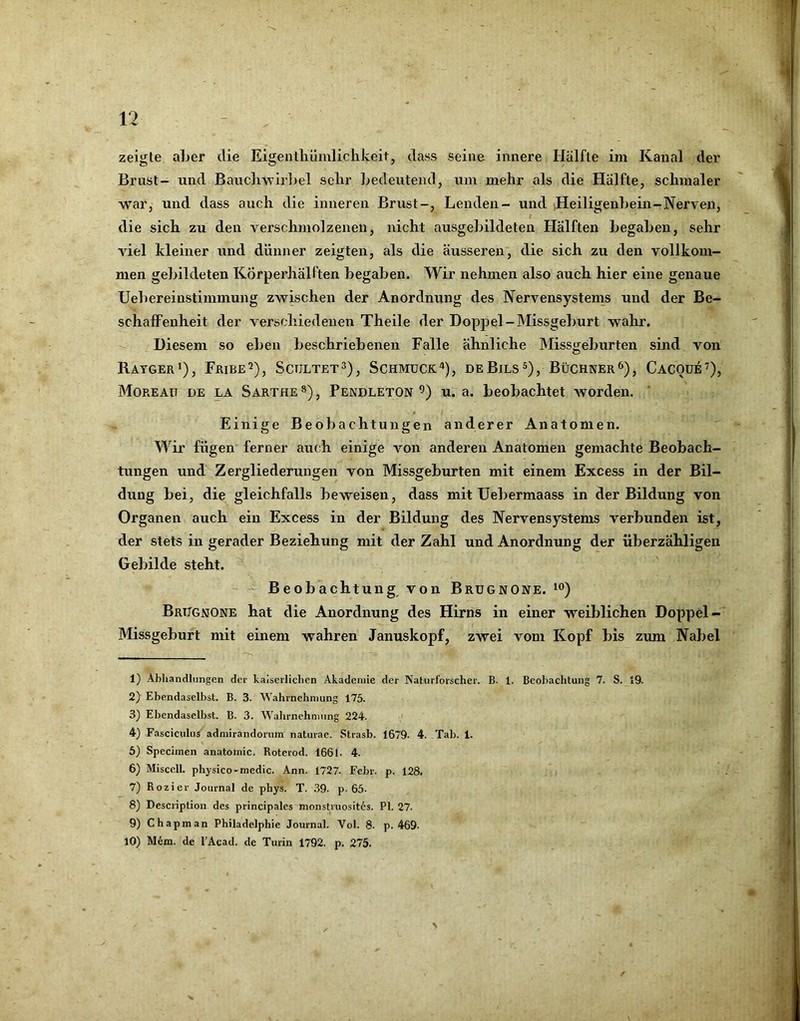 zeigte aber die Eigentliümlichkeit, dass seine innere Hälfte im Kanal der Brust- und Bauchwirbel sehr bedeutend, um mehr als die Hälfte, schmaler war, und dass auch die inneren Brust-, Lenden- und iHeiligenbein-Nerven, # die sich zu den verschmolzenen, nicht ausgebildeten Hälften begaben, sehr viel kleiner und dünner zeigten, als die äusseren, die sich zu den vollkom- men gebildeten Körperhälften begaben. Wir nehmen also auch hier eine genaue Uebereinstimmung zwischen der Anordnung des Nervensystems und der Be- schaffenheit der verschiedenen Theile der Doppel-Missgeburt wahr. -- Diesem so eben beschriebenen Falle ähnliche IMissj^eburten sind von Rayger*), Fribe’), Scültet^), Schmuck^), deBils®), Büchner^), CACOui’), Moreau de la Sarthe»), Pendleton’) u. a. beobachtet worden. ‘ Einige Beobachtungen anderer Anatomen. Wir fügen' ferner auch einige von anderen Anatomen gemachte Beobach- tungen und Zergliederungen von Missgeburten mit einem Excess in der Bil- dung bei, die gleichfalls beweisen, dass mit Uebermaass in der Bildung von Organen auch ein Excess in der Bildung des Nervensystems verbunden ist, der stets in gerader Beziehung mit der Zahl und Anordnung der überzähligen Gebilde steht. - Beobachtung von Brügnone. io) Brtjgmone hat die Anordnung des Hirns in einer weiblichen Doppel- Missgeburt mit einem wahren Januskopf, zwei vom Kopf bis zum Nabel 1) Abhandlungen der kaiserlichen Akademie der Naturforscher. B. 1. Beobachtung 7. S. 19. 2) Ebendaselbst. B. 3. Wahrnehmung 175. 3) Ebendaselbst. B. 3. Wahrnehmung 224. ' 4) Fasciculus' admirandorum naturae. Strasb. 1679- 4. Tab. 1. 5) Specimen anatoinic. Roterod. 1661. 4. 6) Miscell. physico-medic. Ann. 1727. Febr. p. 128. 7) Rozier Journal de phys. T. .39. p-65- 8) Description des principales monstruosit6s. PI. 27. 9) Chapman Philadelphie Journal. Vol. 8. p. 469- 10) M6m. de l’Acad. de Turin 1792. p. 275. \