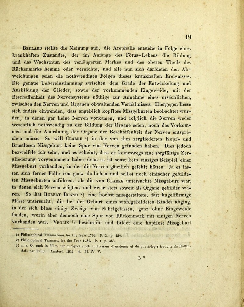 Beclard stellte die Meinung auf, die Acephalie entstehe in Folge eines krankhaften Zustandes, der im Anfänge des Fötus-Lehens die Bildung und das Wachsthum des verlängerten Markes und des oberen Theils des Rückenmarks hemme oder vernichte, und alle nun sich darbieten den Ab- weichungen seien die nothwendigen Folgen dieses krankhaften Ereignisses. Die genaue Uebereinstimmung zAvischen dem Grade der Entwickelung und Ausbildung der Glieder, sowie der vorkommenden Eingeweide, mit der BeschalFenheit des Nervensystems nöthige zur Annahme eines ursächlichen, zwischen den Nerven und Organen obwaltenden Verhältnisses. Hiergegen Hesse sich indess einwenden, dass angeblich kopflose Missgeburten beobachtet wur- den, in denen gar keine Nerven vorkamen, und folglich die Nerven weder wesentlich nothwendig zu der Bildung der Organe seien, noch das Vorkom- men und die Anordnung der Organe der Beschaffenheit der Nerven entspre- chen müsse. So will Clarke in der von ihm zergliederten Kopf— und Brustlosen Missgeburt keine Spur von Nerven gefunden haben. Dies jedoch bezweifele ich sehr, und es scheint, dass er keineswegs eine sorgfältige Zer- gliederung vorgenonmien habe; denn es ist sonst kein einziges Beispiel einer Missgeburt vorhanden, in der die Nerven gänzlich gefehlt hätten. Ja es las- sen sich ferner Fälle von ganz ähnlichen und selbst noch einfacher gebilde- ten Missgeburten anführen, als die von Clarke untersuchte Missgeburt war, in denen sich Nerven zeigten, und zwar stets soweit als Organe gebildet wa- ren. So hat Robert Bland eine höchst missgestaltete, fast kugelförmige Masse untersucht, die bei der Geburt eines wohlgebildeten Kindes abging, in der sich bloss einige Zweige von Nabelgefässen, ganz ohne Eingeweide fanden, worin aber dennoch eine Spur von Rückenmark mit einigen Nerven vorhanden war. Vrolik beschreibt und bildet eine kopflose Missgeburt 1) Philosophical Transactions fov the Year 1793. P. 2. p. 154. 2) Philosophical Transact. for the Year 1781. P. 1. p. 363. 3) a. a. O. auch in Mem. sur quelques sujets interessans d’anatomie et de physiologie traduits du Hollan- dois par Fallet. Amsterd. 1822. 4. PI. IV. V. 3 ^