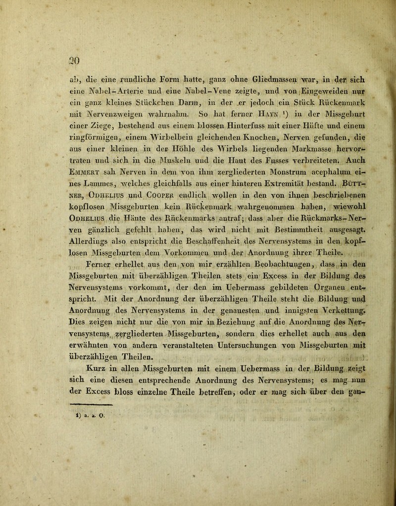 eine Na])el-Arterie und eine Nahel-Vene zeigte, und von Eingeweideu nur ein ganz kleines Stückchen Darm, in der ,er jedoch ein Stück Piückenmark mit Nervenzweigen wahrnahm. So hat ferner Hayn in der Missgelmrt einer Ziege, hestehend aus einem Llossen Hinterfuss mit einer Hüfte und einem ringförmigen, einem Wirhelhein gleichenden Knochen, Nerven gefunden, die aus einer kleinen in der Hohle des Wirbels liegenden Markmasse hervor- traten und sich in die IMuskeln und die Haut des Fusses verhreiteten. Auch Emmert sah Nerven in dem von ihm zergliederten Monstrum acephalum ei- nes Lauunes, Avelches gleichfalls aus einer hinteren Extremität bestand. Bütt- ner, Odhelius und Cooper endlich wollen in den von ihnen beschriebenen kopflosen Missgeburten kein Rückenmark wahrgeiionmien haben, wiewohl Odhelius die Häute des Rückenmarks autraf; dass aber die Rückmarks-Ner- ven gänzlich gefehlt haben, das wird nicht mit Bestimmtheit ausgesagt. Allerdings also entspricht die Beschaffenheit des Nervensystems in den kopf- losen Missgeburten dem Vorkommen und der Anordnung ihrer Theile. Ferner erhellet aus den von mir erzählten Beobachtungen, dass in den Missgeburten mit überzähligen Theilen stets ein Excess in der Bildung des Nervensystems vorkommt, der den im Uebermass gebildeten Organen ent- spricht. Mit der Anordnung der überzähligen Theile steht die Bildung und Anordnung des Nervensystems in der genauesten und innigsten Verkettung. Dies zeigen nicht nur die von mir in Beziehung auf die Anordnung des Ner- vensystems, zergliederten Missgeburten, sondern dies erhellet auch aus den erwähnten von andern veranstalteten Untersuchungen von IMissgeburten mit überzähligen Theilen. Kurz in allen Missgeburten mit einem Uebermass in der Bildung zeigt sich eine diesen entsprechende Anordnung des Nervensystems; es mag nun der Excess bloss einzelne Theile betreffen, oder er mag sich über den gan- 1) a. a. 0.