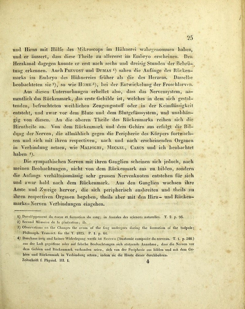 35 und Hirns mit Hülfe des ]Mikroscops im Hülinerei walirgenonmien haben, und er äussert, dass diese Tlieile zu allererst im Embryo ersclieinen. Den Herzkanal dagegen konnte er erst nach sechs und dreisig Stunden der Bebrü-^^ tung erkennen. Auch Prevost und Dumas ') sahen die Anfänge des Rücken- marks im Embryo des Hühnereies früher als die des Herzens, Dasselbe beobachteten sie^), so wie Home 3), bei der Entwickelung der Froschlarven. Aus diesen Untersuchungen erhellet also, dass das Nervensystem, na- mentlich das Rückenmark, das erste Gebilde ist, welches in dem sich gestal- tenden, befruchteten weiblichen ZeugungsstolF oder in der Keimllüssigkeit entsteht, und zwar vor dem Blute und. dem Blutgefässsystem, und unabhän- gig von diesen. An die oberen Theile des Rückenmarks reihen sich die Hirniheile an. Von dem Rückenmark und dem Gehirn aus erfolgt die Bil- dung der Nerven, die allmählich gegen die Peripherie des Körpers fortwach- sen und sich mit ihren respectiven, nach und nach erscheinenden Organen in Verbindung setzen, wie Maleighi, Meckel, CarüS und ich beobachtet haben ^). Die sympathischen Nerven mit ihren Ganglien scheinen sich jedoch, nach meinen Beobachtungen, nicht von dem Rückenmark aus zu bilden, sondern die Anfangs verhältnissmässig sehr grossen Nervenknoten entstehen für sich und zwar bald nach dem Rückenmark. Aus den GanMien wachsen ihre O Aeste und Zweige hervor, die sich peripherisch ausbreiten und theils zu ihren respectiven Organen begeben, theils aber mit den Hirn- und Rücken- marks-Nerven Verbindunijen eiiujehen. O O 1) Dovcl^ppement du Coeur et formation du sang; in Aiinales des Sciences naturelles. T. 2. p. 96. 2) Second Memoire de la gencration; ib. 3) Observations cn the Changes the ovum of the frog undergoes during the formation of the tadpole; Philosoph. Transact. for the Y. 1825. P. 1. p. Öl. 4) Durchaus irrig und keiner Widerlegung werth ist Serres (Anatomie comparec du cerveau. T. 1. p. 244.) aus der Luft gegriffene oder auf falsche Beobachtungen sich stützende Annahme , dass die Nerven vor dem Gehirn und Rückenmark vorhanden seien, sich von der Peripherie aus bilden und mit dem Ge- hirn und Rückenmark in Verbindung setzen, indem sie die Häute dieser durchbohren.