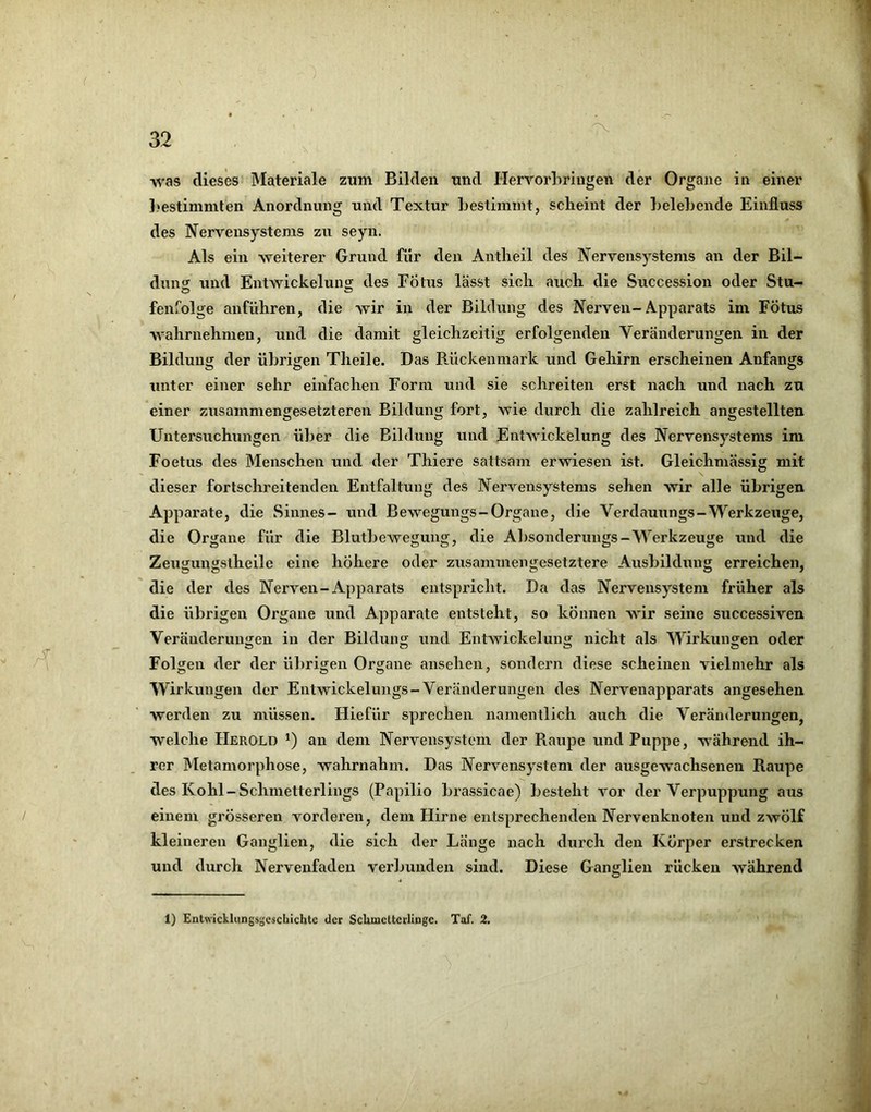 was dieses Materiale zum Bilden und Hervorbringen der Organe in einer bestimmten Anordnung und Textur bestimmt, scheint der belebende Einfluss des Nervensystems zu seyn. Als ein weiterer Grund für den Antlieil des Nervensystems an der Bil- dung und EntwickeluiiH: des Fötus lässt sicli auch die Succession oder Stu- fenfolge anführen, die wir in der Bildung des Nerven-Apparats im Fötus wahrnehnien, und die damit gleichzeitig erfolgenden Veränderungen in der Bildung der übrigen Theile. Das Rückenmark und Gehirn erscheinen Anfangs unter einer sehr einfachen Form und sie schreiten erst nach und nach zu einer zusammengesetzteren Bildung fort, wie durch die zahlreich angestellten Untersuchungen über die Bildung und EntAvickelung des Nervensystems im Foetus des Menschen und der Thiere sattsam erwiesen ist. Gleichmässig mit dieser fortschreitenden Entfaltung des Nervensystems sehen wir alle übrigen Apparate, die Sinnes- und Bewegungs-Organe, die Verdauungs-Werkzeuge, die Organe für die Blutbewegung, die Absonderungs-Werkzeuge und die Zeugungstheile eine höhere oder zusammengesetztere Ausbildung erreichen, die der des Nerven-Apparats entspricht. Da das Nervensystem früher als die übrigen Organe und Apparate entsteht, so können wir seine successiven Veränderungen in der Bildung und Entwickelung nicht als Wirkungen oder Folgen der der übrigen Organe ansehen, sondern diese scheinen vielmehr als Wirkungen der Entwickelungs-Veränderungen des Nervenapparats angesehen werden zu müssen. Hiefür sprechen namentlich auch die Veränderungen, welche Herold *) an dem Nervensystem der Piaupe und Puppe, während ih- rer Metamorphose, wahrnahm. Das Nervensystem der ausgewachsenen Raupe des Kohl-Schmetterlings (Papilio brassicae) besteht vor der Verpuppung aus einem grösseren vorderen, dem Hirne entsprechenden Nervenknoten und zwölf kleineren Ganglien, die sich der Länge nach durch den Körper erstrecken und durch Nervenfaden verbunden sind. Diese Ganglien rücken während 1) Entwicklungsgeschichte der Schmetterlinge. Taf. 2.