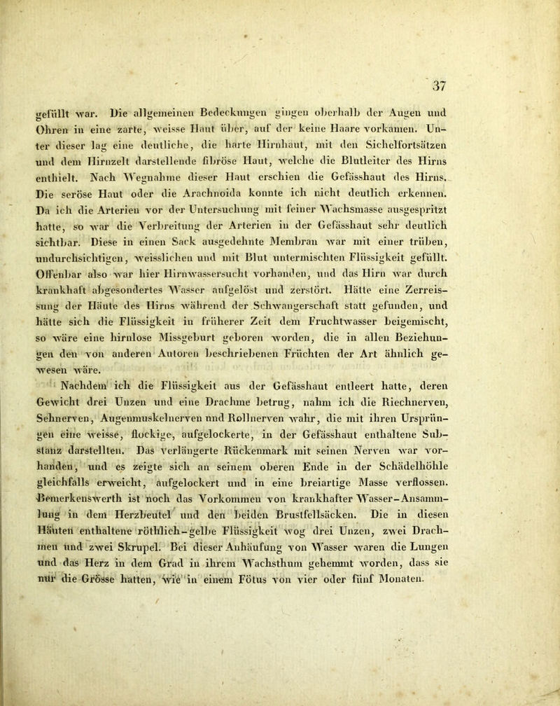 ijelüllt war. I)ie alli^emeinen Bedeckuiii^en ^injieii oberhalb der Aui^eii und Ohren in eine zarte, weisse Haut über, aut“ der keine Haare vorkamen. Un- ter dieser lag eine deutliche, die harte Hirnhaut, mit den Sichelfortsätzen und dem Hirnzelt darstellende fibröse Haut, welche die Blutleiter des Hirns enthielt. Nach Wegnahme dieser Haut erschien die Gefasshaut des Hirns., Die seröse Haut oder die Arachnoida konnte ich nicht deutlich erkennen. Da ich die Arterien vor der Untersuchung mit feiner Wachsmasse ausgespritzt hatte, so war die Verbreitung der Arterien in der Gefasshaut sehr deutlich sichtbar. Diese in einen Sack ausgedehnte Membran Avar mit einer trüben, undurchsichtigen, Aveisslichen und mit Blut untermischten Flüssigkeit gefüllt. Oifenbar also AA^ar hier HirnAvassersucht A^orhanden, und das Hirn AA^ar durch krankhaft abgesondertes Wasser aufgelöst und zerstört. Hätte eine Zerreis- sunir der Flaute des Hirns AA’^ährend der SchAvamjerschaft statt befunden, und hätte sich die Flüssigkeit in früherer Zeit dem Fruchtwasser beigemischt, so AA'äre eine hirnlose IMissgeburt geboren Avorden, die in allen Beziehun- gen den A^on anderen Autoren beschriebenen Früchten der Art ähnlich ge- wesen AA'äre. Nachdem ich die Flüssigkeit aus der Gefässhaut entleert hatte, deren Gewicht drei Unzen und eine Drachme betrug, nahm ich die Riechnerven, SehnerA'en, Augenmuskel nerven nnd Roll nerven wahr, die mit ihren Ursprün- gen eine weisse, flockige, aufgelockerte, in der Gefässhaut enthaltene Sub- stanz darstellten. Das A^erläno;erte Rückenmark mit seinen Nerven war A^or- handelt, und es zeigte sich an seinem oberen Ende in der Schädelhöhle gleichfalls erweicht, aufgelockert und in eine breiartige Masse verflossen. 'BemerkenSAA'erth ist noch das Vorkommen von krankhafter Wasser-Ansamm- lung in dem Herzbeutel^ und den beiden Brustfellsäcken. Die in diesen Häuten enthaltene röthlich-gelbe Flüssigkeit Avog drei Unzen, ZA\ei Drach- men lind zwei Skrupel. Bei dieser Anhäufung von Wasser Avaren die Lungen und das Herz in dem Grad in ihrem Wachsthum gehemmt AVorden, dass sie mir die Grösse hatten, ■wie‘‘in einem Fötus von vier oder fünf Monaten.