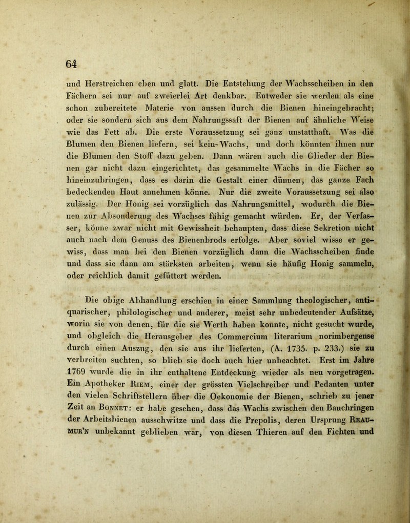 und Herstreichen eljen und glatt. Die Entstehung der Wachsscheihen in den Fächern sei nur auf zweierlei Art denkbar. Entweder sie werden als eine schon zubereitete IMaterie von aussen durch die Bienen hineingebracht; oder sie sondern sich ans dem Nahrungssaft der Bienen auf ähnliche Weise w'ie das Fett a]>. Die erste Voraussetzung sei ganz unstatthaft. Was die Blumen den Bienen liefern, sei keiii'Wachs, und doch könnten ihnen nur die Blumen den Stoff dazu gel)en. Dann Avären auch die Glieder der Bie- i| neu gar nicht dazu eingerichtet, das gesammelte Wachs in die Fächer so hineinzubringen, dass es darin die Gestalt einer dünnen, das ganze Fach I« bedeckenden Haut annehmen könne. Nur die zweite Voraussetzung sei also zulässig. Der Honig sei vorzüglich das Nahrungsmittel, wodurch die Bie- ^ neu zur Absonderunj^ des Wachses fähij; gemacht würden. Er, der Verfas- '' ser, könne zAvar nicht mit Gewissheit behaupten, dass diese Sekretion nicht auch nach dem Genuss des Bienenbrods erfolge. Aber soviel wisse er ge- wiss, dass man l>ei den Bienen vorzüglich dann die Wachsscheihen finde und dass sie dann am stärksten arbeiten, wenn sie häufig Honig sammeln, oder reichlich damit gefüttert Averden, Die obige Abhandlung erschien in einer Sammlung theologischer, anti- quarischer, philologischer und anderer, meist sehr unbedeutender Aufsätze, worin sie von denen, für die sie Werth haben konnte, nicht gesucht wurde, V und obgleich die Herausgeber des Commercium literarium norimbergense ^ durch einen Auszug, den sie aus ihr lieferten, (A. 1735. p. 233.) sie zu ^ verbreiten suchten, so blieb sie doch auch hier unbeachtet. Erst im Jahre 1769 Avurde die in ihr enthaltene Entdeckung Avieder als neu vorgetragen. ^ Ein Apotheker Riem, einer der grössten Vielschreiber und Pedanten unter den vielen Schriftstellern über die Oekonomie der Bienen, schrieb zu jener Zeit an Bonnet: er habe gesehen, dass das Wachs zwischen den Bauchringen der Arbeitsbienen ausschwitze und dass die Prepolis, deren Ursprung Reau- Mür’n unbekannt geblieben war, von diesen Thieren auf den Fichten und I