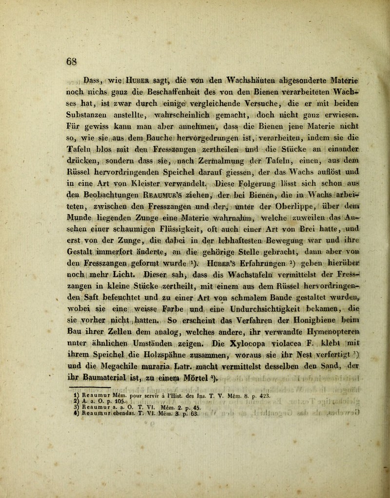 Dass, -wie,Huber sagt, die von den Wachshäüten abgesonderte Materie noch nichs ganz die Beschaffenheit des von den Bienen verarbeiteten Wach- ses hat, ist zwar durch einige' vergleichende Versuche, die er mit beiden Substanzen aiistellle, wahrscheinlich gemacht, doch nicht ganz erwiesen. Für gewiss kann mau aber aunehmen, dass die Bienen jene Materie nicht so, wie sie aus dem Bauche hervörgedrungen ist, verarbeiten, indem sie die Tafeln blos mit den Fresszangen zertheilen und <!ie Stücke au einander drücken, sondern dass sie, nach Zertnalmung der Tafeln, einen, aus dem Rüssel hervordfingenden Speichel darauf giessen, der das Wachs auflöst und in eine Art von Kleister verwandelt. Diese Folgerung lässt sich schon aus den Beobachtungen Reaumür’S ziehen, der bei Bienen, die in Wachs arbei- teten, zwischen den Fresszangen und der, unter der Oberlippe, über dem Munde liegenden Zunge eine Materie wahrnahm, welche zuweilen das An- sehen einer schaumigen Flüssigkeit, oft auch einer Art von Brei hatte, und erst von der Zunge, die dabei in der lebhaftesten Bewegung war und ihre Gestalt, iinmerfort änderte, an die gehörige Stelle gebracht, daun aber von den Fresszangen geformt wurde ’). Hüber’s Erfahrungen geben hierüber noch mehr Licht. Dieser sah, dass dis Wachstafeln vermittelst der Fress- zangen in kleine Stücke zertheilt, mit einem aus dem Rüssel hervordringen- . den Saft befeuchtet und zu einer Art von schmalem Bande gestaltet wurden, wobei sie eine weisse Farbe und eine Undurchsichtigkeit bekamen, die sie vorher nicht, hatten. So erscheint das Verfahren der Honigbiene beim Bau ihrer Zellen dem analog, welches andere, ihr verwandte Hymenopteren unter ähnlichen Umständen zeigen. Die Xylocopa violacea F. klebt mit ihrem Speichel die Holzspähne zusammen, woraus sie ihr Nest verfertigt e^) und die Megachile muraria Latr. macht vermittelst desselben den Sand, der ihr Baumaterial ist, zu einem Mörtel '*), i IJ Reaumur M6m. pour servh- ä l’llist. des Ins. T. V. M6in. 8. p- 423. 2) A. a. O. p. 105. . 3) Reaumur a. a. O. T. VI. M6m. 2. p. 45. 4) Reaumur ebendas. T. VI. Mem. 3. p. 63. •